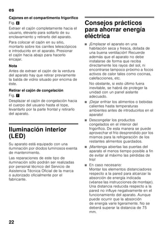es
21
Limpieza de la unidad
ã=¡Atención!
■ No utilizar detergentes que contengan
arena, cloro o ácidos. ¡No emplear
tampoco disolventes!
■ No emplear esponjas abrasivas.
En las superficies metálicas podría
producirse corrosión.
■ No lavar nunca las bandejas,
compartimentos o estantes
del aparato en el lavavajillas.
¡Las piezas pueden deformarse!
El agua empleada en la limpieza del
aparato no debe penetrar
■ en las rendijas de la zona frontal del
fondo del compartimento de
congelación,
■ en los elementos de mando,
■ ni entrar en contacto con la
iluminación.
Modo de proceder:
1. Desconectar el aparato antes de
proceder a su limpieza.
2. ¡Extraer para ello el enchufe del
aparato de la red de corriente,
o desactivar el fusible!
3. Retirar los alimentos del aparato
y colocarlos en un lugar frío. Colocar
los cajones de congelación en un
lugar lo más frío posible.
4. Limpiar el aparato con un paño suave,
agua templada y un poco de
lavavajillas manual con pH neutro.
Téngase presente que el agua
empleada en la limpieza del aparato
no debe entrar en contacto con la
iluminación.
5. Limpiar la junta de la puerta sólo con
agua clara, secándola bien
a continuación.
6. Tras concluir la limpieza del aparato:
Conectarlo a la red y ponerlo en
funcionamiento.
7. Colocar los alimentos congelados en
el compartimento de congelación.
Equipamiento
Los elementos variables del aparato se
pueden extraer para su limpieza.
Retirar las bandejas de vidrio
Desplazar las baldas de vidrio hacia el
usuario y retirarlas del aparato.
Retirar la balda de vidrio situada encima
del cajón de la verdura
Fig. 9
Antes de poder extraer el cajón de la
verdura, hay que retirar la balda de vidrio
situada por encima de éste.
La balda de vidrio se puede desarmar
para limpiarla.
Balda de vidrio del compartimento
fresco
(no disponible en todos los modelos)
Nota
No limpiar la balda del compartimento
fresco bajo del chorro de agua del grifo.
Antes de retirar la balda de vidrio
deberán extraerse el cajón de la verdura
y el compartimento fresco.
Fig. *
Presionar a tal efecto simultáneamente
los soportes, elevar la balda y retirarla
hacia adelante.
 