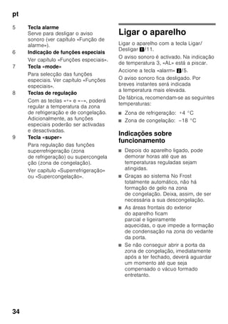 pt
32
Ligação eléctrica
A tomada deve situar-se junto do
aparelho e ficar facilmente acessível,
depois da instalação do aparelho.
O aparelho corresponde à classe
de protecção I. Ligar o aparelho a uma
tomada de corrente alterna de 220–
240 V/50 Hz instalada de acordo com
as normas e com fio de terra. A tomada
de corrente tem que estar protegida por
um fusível de 10 até 16 A.
No caso de aparelhos, que vão
funcionar em países fora da Europa, há
que verificar, se a tensão e o tipo de
energia indicados coincidem com
os valores da sua instalação doméstica.
Estas indicações constam da placa
de características, Fig. ,
ã=Aviso
O aparelho não deve, de forma alguma,
ser ligado a uma tomada electrónica de
poupança de energia.
Para utilização dos nossos aparelhos
podem ser usados conversores de
condução de rede e de condução
sinusoidal. Conversores condutores de
rede são utilizados em instalações
fotovoltáicas, que são directamente
ligadas à rede eléctrica pública. Em
caso de soluções em forma de ilha (por
ex. no caso de barcos ou de cabanas de
montanha), que não dispõem de
qualquer ligação à rede pública, devem
ser utilizados conversores de condução
sinusoidal.
Familiarização com
o aparelho
Favor desdobrar a última página com as
ilustrações. Estas instruções de serviço
aplicam-se a vários modelos.
O equipamento dos vários modelos
pode variar.
São, por isso, possíveis diferenças nas
imagens.
Fig. 1
* Não existente em todos os modelos.
1-9 Elementos de comando
10 Interruptor da luz
11 Interruptor principal Ligar/
Desligar
12 Iluminação (LED)
13 Abertura de ventilação
14 Prateleiras na zona
de refrigeração
15 Prateleiras para garrafas
16 Gaveta de legumes
17 Compartimento «Chiller»
18 Gaveta para alimentos
congelados
 