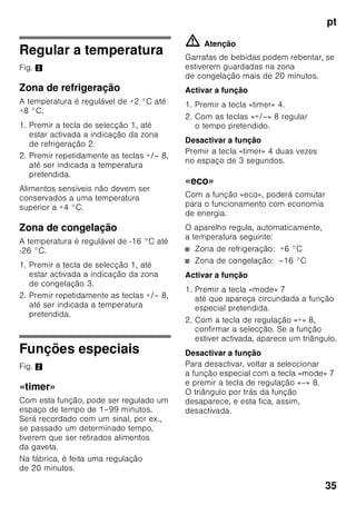 pt
33
Elementos de comando
Fig. 2
19 Grelha de congelação
20 Pés de enroscar
21 Suporte para ovos
22 Compartimento para
queijo e manteiga *
23 Filtros de carbono activo
24 Suporte para garrafas *
25 Prateleira para garrafas grandes
26 Acumulador de frio/Calendário
de congelação *
A Zona de refrigeração
B Zona de congelação
1 Tecla de selecção para a zona
de refrigeração ou para a zona
de congelação
Para poder fazer regulações
na zona de refrigeração ou na
zona de congelação, premir
a tecla de selecção
até que a área pretendida
da indicação zona
de refrigeração ou zona
de congelação fique activada.
2 Indicador de temperatura
da zona de refrigeração
Os dígitos junto à barra luminosa
correspondem às temperaturas
da zona de refrigeração em °C.
3 Indicadores de temperatura
zona de congelação
Os dígitos junto à barra luminosa
correspondem às temperaturas
da zona de congelação em °C.
4 Tecla «timer» 0
Com esta função, as bebidas
podem ser rapida e seguramente
arrefecidas na zona de
congelação.
Depois de premir a tecla, soa
automaticamente, após
20 minutos, um aviso sonoro. As
bebidas estão arrefecidas. A
indicação 3 apresenta o tempo
restante. Depois de premir a tecla
«alarm», soa um aviso sonoro.
Para encurtar o tempo de 20
minutos previamente
seleccionado, premir a tecla
«timer» e, com a tecla de
regulação 8, regular o tempo
pretendido.
Para interromper o refrigeração
rápida, a tecla «timer» tem que
ser premida no espaço de 3
segundos.
 