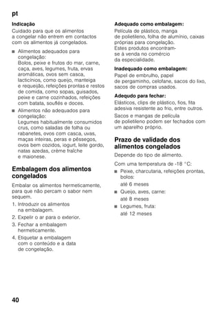 pt
38
Indicação
Evitar o contacto entre os alimentos
e a parede do fundo. A circulação de ar
ficará, assim, prejudicada.
Os alimentos ou as embalagens podem
congelar na parede do fundo.
Superrefrigeração
Com a «Superrefrigeração», a zona
de refrigeração arrefece o máximo
possível durante cerca de 6 horas.
Depois, é feita a comutação automática
para a temperatura ajustada antes
da activação da superrefrigeração.
Activar a «superrefrigeração», por ex.:
■ Antes da colocação de grande
quantidade de alimentos.
■ Para a refrigeração rápida
de bebidas.
Ligar e desligar
Fig. 2
1. Premir a tecla de selecção 1, até
a indicação da zona de refrigeração 2
estar activada.
2. Premir a tecla «super» 9.
Se a Superrefrigeração estiver ligada,
a indicação da zona de refrigeração
apresenta «SU» e «super» .
Zona de congelação
Utilização da zona
de congelação
■ Para a conservação de alimentos
ultracongelados.
■ Para produção de cubos de gelo.
■ Para congelação de alimentos.
Indicação
É importante verificar, se a porta da zona
de congelação fica bem fechada. Com
a porta aberta, os alimentos
descongelam. O compartimento
de congelação forma muito gelo. Além
disso: Verifica-se um desperdício
de energia, devido ao seu consumo
elevado!
Máx. capacidade
de congelação
Os dados sobre a capacidade máxima
de congelação em 24 horas podem ser
encontrados na chapa
de características. Fig. ,
 