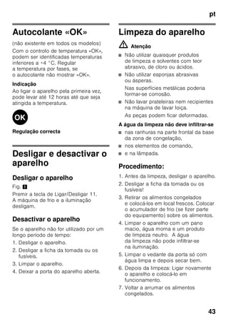 pt
41
Supercongelação
Os alimentos devem congelar
até ao núcleo o mais rapidamente
possível, para que conservem vitaminas,
valores nutritivos, aspecto e sabor.
Para que não haja uma subida
indesejada de temperatura, deverá
activar a Supercongelação, algumas
horas antes de colocar os alimentos
frescos. Em geral, são suficientes 4–
6 horas antes.
Se tiver que ser utilizada a capacidade
máxima de congelação,
a supercongelação deve ser activada
24 horas antes da colocação dos
produtos frescos.
Pequenas quantidades de alimentos (até
2 kg) podem ser congeladas, sem
Supercongelação.
Indicação
Se a supercongelação estiver ligada,
os ruídos de funcionamento podem ser
mais elevados.
Ligar e desligar
Fig. 2
1. Premir a tecla de selecção 1, até
estar activada a indicação da zona
de congelação 3.
2. Premir a tecla «super» 9.
Se a supercongelação estiver ligada,
a indicação da zona de congelação
apresenta «SU» e «super» .
Descongelação dos
alimentos
Dependendo do tipo e da fim a que se
destina o alimento, podem ser
escolhidas as seguintes possibilidades:
■ à temperatura ambiente
■ no frigorífico
■ no forno eléctrico, com/sem
ventilação de ar quente
■ no micro-ondas
ã=Atenção
Não voltar a congelar alimentos
descongelados ou que iniciaram a desc
ongelação. Só depois de cozinhados,
é que estes alimentos podem
voltar a ser congelados.
Não utilizar mais o prazo máximo
de conservação dos alimentos.
Equipamento especial
(não existente em todos os modelos)
Prateleiras e recipientes
As prateleiras interiores e os recipientes
da porta podem, se necessário, mudar
de posição: Puxar a prateleira para
a frente, baixá-la e retirá-la. Elevar
os suportes e retirá-los para fora.
 