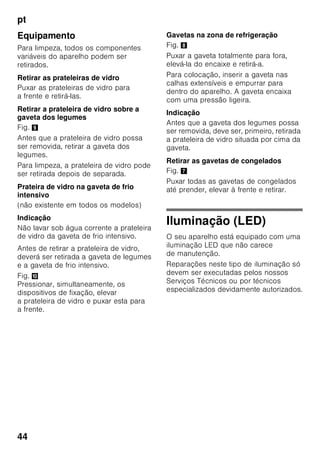 pt
42
Prateleiras para garrafas
Fig. 4
Na prateleira para garrafas, podem ser
arrumadas garrafas com segurança.
A fixação é variável.
Gaveta de legumes com
regulador de humidade
Fig. 5
Para criação do clima ideal
de conservação para legumes, saladas
e fruta, a humidade do ar dentro
da gaveta de legumes pode ser
regulada em função da quantidade
de alimentos aí existentes.
Através do controlo de humidade,
os alimentos frescos podem ser
conservados pelo dobro do tempo
relativamente à zona de refrigeração
normal, sem perda de frescura.
Pequena quantidade de alimentos –
Deslocar o regulador para a esquerda.
Grande quantidade de alimentos –
Deslocar o regulador para a direita.
Compartimento «Chiller»
Fig. 1/17
No compartimento ‚Chiller’ predominam
temperaturas mais baixas do que na
zona de refrigeração. Podem surgir,
também, temperaturas inferiores a 0 °C.
Ideal para a conservação de peixe,
carne e charcutaria. Não apropriado
para saladas e legumes, bem como para
produtos sensíveis ao frio.
Calendário de congelação
Fig. 1/26
Para se evitar a redução da qualidade
dos alimentos congelados, não deve ser
ultrapassado o prazo máximo
de conservação. O prazo
de conservação depende do tipo
de alimentos. Os símbolos junto aos
alimentos indicam, em meses, o prazo
máximo de conservação permitido para
os alimentos. No caso de alimentos
congelados e já cozinhados,
adquiridos no comércio, tem que se dar
atenção à data de fabrico e à data
de validade.
Acumulador de frio
Fig. 6
Em caso de falha de energia ou de
anomalia, o acumulador de frio retarda
o aquecimento dos alimentos
guardados. O tempo máximo
de conservação é alcançado, se
o acumulador for colocado directamente
sobre os alimentos na gaveta superior.
Para se aproveitar melhor o espaço,
o acumulador pode ser
guardado no compartimento da porta.
O acumulador de frio pode, também, ser
retirado para a manutenção temporária
de frio de alimentos, por ex. numa mala
térmica.
Filtros de carbono activo
Fig. 1/23
O filtro de carbono activo trata
da renovação do ar e da eliminação dos
cheiros dentro do aparelho.
 