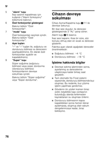 tr
73
Giderme bilgileri
* Yeni cihazın Ambalajının
giderilmesi
Ambalaj, cihazınızı transport hasarlarına
kar ı korur. Ambalajda kullanılmı olan
tüm malzemeler, çevreye zarar vermeyen
türdendir ve yeniden kullanılabilir. Lütfen
siz de yardımcı olunuz: Ambalajı çevreye
zarar vermeyecek ekilde gideriniz.
Güncel giderme yol ve yöntemleri
hakkında bilgi edinmek için, lütfen yetkili
satıcınıza veya bağlı olduğunuz belediye
idaresine ba vurunuz.
* Eski cihazın giderilmesi
Eski cihazlar, hiç değeri olmayan çöp
değildir! Çevreci bir giderme i leminden
geçirilerek, çok değerli ham maddeler
yeniden kullanılmak üzere
değerlendirilebilir.
ã=Uyarı
Eskimi ve art k kullan lmayacak
cihazlarda:
1. Elektrik fi ini çekip prizden çıkarınız.
2. Elektrik kablosunu kesip, fi i ile birlikte
cihazdan ayırınız.
3. Çocukların cihazın içine girmesini
zorla tırmak için, rafları, çekmeceleri
ve e ya gözlerini cihazdan
çıkarmayınız.
4. Çocukların eskimi cihaz ile
oynamasına izin vermeyiniz. Boğulma
tehlikesi!
Soğutma cihazlarının içinde soğutucu
maddeler vardır, yalıtım tertibatlarında ise
izolasyon gazları vardır. Soğutucu
maddeler ve gazlar uzmanca
giderilmelidir. Eski cihaz uzmanca ve
çevreye zarar vermeyecek ekilde
giderilinceye kadar, soğutucu madde
sirkülasyon borularının zarar
görmemesine dikkat ediniz.
Teslimat kapsamı
Ambalajdan çıkardıktan sonra, tüm
parçaları olası transport hasarları
açısından kontrol ediniz.
ikayet veya itiraz söz konusu
olduğunda, lütfen cihazı satın aldığınız
yetkili satıcınıza veya yetkili servisimize
ba vurunuz.
Teslimat kapsamı, a ağıdaki parçalardan
olu maktadır:
■ Solo cihaz
■ Donanım (modele bağlı)
■ Kullanma kılavuzu
■ Montaj kılavuzu
■ Yetkili servis defteri
■ Garanti ekleri
■ Enerji tüketimi ve çalı ma sesleri ile
ilgili bilgiler
■ Montaj malzemelerini içeren torba
Bu cihaz, elektrikli ve elektronik
eski cihazlar (waste electrical and
electronic equipment – WEEE) ile
ilgili 2002/96/EG numaralı
Avrupa direktifine uygun bir
ekilde i aretlenmi tir, yani
tanımlanmı tır. Bu direktif, AB
dahilinde eski cihazların geri
alınması ve değerlendirilmesi için
geçerli i lem çerçevesini belirler.
 