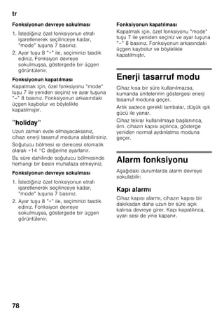 tr
74
Mekan sıcaklığına
ve havalandırmaya
dikkat edilmelidir
Mekan sıcaklığı
Bu cihaz belli bir klima sınıfı için
tasarlanmı tır. Klima sınıfına bağlı olarak
bu cihazı u çevre sıcaklıklarında
kullanabilirsiniz.
İklim sınıfı tip levhasının üzerinde bulunur,
Resim ,.
Bilgi
Cihaz, bildirilmi klima sınıfına ait oda
sıcaklığı sınırları dahilinde, sahip olduğu
tüm i levleri ile çalı ır. Eğer SN klima
sınıfına dahil olan bir cihaz daha soğuk
oda sıcaklıklarında i letilirse, +5 °C'ye
kadar cihazda herhangi bir hasar
olmayacağı garanti edilir.
Havalandırma
Resim 3
Cihazın arka yüzündeki ve yan
yüzlerindeki hava ısınır. Isınan bu havanın
kolayca çıkıp gidebilmesi gerekir. Aksi
halde soğutucunun daha fazla çalı ması
gerekir. Bu da daha fazla elektrik
sarfiyatına yol açar. Bu sebepten dolayı:
Havalandırma deliklerinin önünün
kesinlikle kapanmamasına dikkat ediniz!
Cihazın elektrik
ebekesine bağlanması
Cihazı kurduktan sonra, çalı tırmadan
önce en az 1 saat bekleyiniz. Transport
esnasında, kompresörün içindeki yağ
soğutma sistemi içine dağılabilir.
Cihazı ilk kez devreye sokmadan önce,
cihazın içini temizleyiniz (bakınız bölüm
”Cihazın temizlenmesi”).
Elektrik bağlantısı
Priz cihazın yakınında ve cihaz
kurulduktan sonra da rahat ula ılabilir
olmalıdır.
Bu cihaz, koruma sınıfı I tipi bir cihazdır.
Cihazı 220–240 V/50 Hz alternatif akım
üzerinden, kurallara uygun ekilde monte
edilmi , toprak hattına sahip bir prize
bağlayınız. Priz, 10–16 A değerinde bir
sigortaya sahip olmalıdır.
Avrupa ülkelerinde i letilmeyen
cihazlarda, bildirilen gerilimin ve akım
türünün, sizin elektrik ebekenizin
değerleri ile uyu up uyu madığı kontrol
edilmelidir. Bu bilgileri tip etiketi (levhası)
üzerinde bulabilirsiniz. Resim ,
ã=Uyarı
Bu cihaz kesinlikle elektronik enerji
tasarruf prizlerine bağlanmamalıdır.
Cihazlarımızın i letilmesinde ebeke ve
sinüs kontrollü konvertisörler
kullanılabilir. ebeke kontrollü
konvertisörler, doğrudan umumi elektrik
ebekesine bağlanan fotovoltaik
sistemlerde kullanılır. Umumi elekrik
ebekesine doğrudan bağlantısı olmayan
tekil uygulamalarda (örn. gemilerde veya
dağ evlerinde ya da dağ kulübelerinde),
sinüs kontrollü konvertisörler
kullanılmalıdır.
Klima sınıfı Kabul edilebilir mekan
sıcaklığı
SN +10 °C ile 32 °C
N +16 °C ile 32 °C
ST +16 °C ile 38 °C
T +16 °C ile 43 °C
 