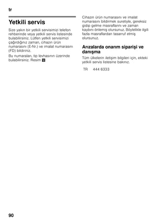 tr
86
Dolab
Temizlenmek amacıyla, cihazın tüm yeri
deği tirilebilen parçaları dı arı
çıkarılabilir.
Cam rafların dı arı çıkarılması
Cam rafları öne doğru çekiniz ve dı arı
çıkarınız.
Sebze çekmecesi üzerindeki cam rafın
dı arı çıkarılması
Resim 9
Cam rafın dı arı çıkarılabilmesi için, önce
sebze çekmecesi dı arı çekilmelidir.
Cam rafın parçaları, temizlenmek üzere
birbirinden ayrılabilir.
Soğuk depolama gözü cam rafı
(her modelde değil)
Bilgi
Soğuk depolama gözü cam rafını
musluktan akan su altına tutarak
temizlemeyiniz.
Soğuk depolama gözü cam rafı cihazdan
çıkarılmadan önce sebze kabını ve
soğuk depolama gözünü cihazdan
çıkarınız.
Resim *
Mandallara aynı anda basınız, cam rafı
biraz yukarı kaldırınız ve öne çekiniz.
Soğutucu bölmesindeki çekmeceler
Resim 8
Çekmeceyi tamamen dı arı çekiniz,
yukarı kaldırarak, oturdukları düzenekten
çözünüz ve dı arı çıkarınız.
Çekmeceyi takmak için, sürgülü rayların
üzerine yerle tiriniz ve cihazın içine itiniz.
Çekmece, a ağı doğru bastırılınca yerine
oturur.
Bilgi
Sebze çekmecesinin dı arı
çıkarılabilmesi için, önce üst tarafındaki
cam raf dı arı çıkarılmalıdır.
Dondurulmu besin kabının dı arı
çıkarılması
Resim 7
Dondurulmu besin kabını sonuna kadar
dı arı çekiniz, ön tarafını yukarı kaldırınız
ve dı arı çıkarınız.
Aydınlatma (LED)
Cihazınız, bakım istemeyen bir LED
aydınlatması ile donatılmı tır.
Bu aydınlatma donanımında yapılacak
onarımlar sadece yetkili servis veya
yetkilendirilmi uzman elemanlar
tarafından uygulanmalıdır.
 
