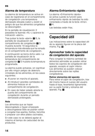 es
13
Desactivar la función
Para desactivar una función especial,
seleccionar nuevamente la función
mediante la tecla «mode» 7 y pulsar
la tecla de ajuste «–» 8. El triangulo
detrás de la función desaparece y ésta
queda así desactivada.
«holiday»
Para los largos períodos de ausencia se
puede conmutar el aparato al modo de
ahorro energético «Vacaciones».
La temperatura del compartimento
frigorífico se conmuta automáticamente
a +14 °C.
Durante este período no deberán
guardarse alimentos en el
compartimento frigorífico.
Activar la función
1. Pulsar la tecla «mode» 7, hasta que la
función especial deseada aparezca
enmarcada.
2. Confirmar la selección con la tecla de
ajuste «+» 8. Si la función está
activada, aparece un triángulo.
Desactivar la función
Para desactivar una función especial,
seleccionar nuevamente la función
mediante la tecla «mode» 7 y pulsar
la tecla de ajuste «–» 8. El triangulo
detrás de la función desaparece y ésta
queda así desactivada.
Modalidad de ahorro
energético
En caso de no que no se usara el
aparato durante un breve período, la
indicación de los elementos de mando
cambia a la modalidad de ahorro
energético.
En tal caso, sólo los pilotos de aviso
imprescindibles permanecen iluminados
con una intensidad reducida.
Tan pronto como se hace uso del
aparato, abriendo por ejemplo una
puerta, la pantalla de visualización del
cuadro de mandos recupera su
intensidad de iluminación normal.
Función «alarm»
La alarma se puede producir en los
siguientes casos:
Alarma Puerta
La alarma puerta se activa cuando una
puerta del aparato permanece abierta
durante más de 1 minuto. La alarma
acústica se desactiva cerrando la puerta.
 