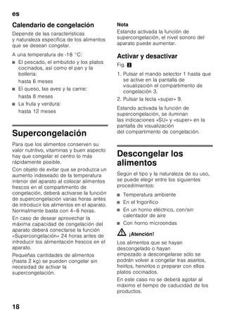 es
17
Congelar alimentos
frescos
Si decide congelar usted mismo los
alimentos, utilice únicamente alimentos
frescos y en perfectas condiciones.
Blanquear (escaldar) las verduras antes
de su congelación a fin de que su sabor,
aroma o color no se deteriore, ni pierdan
tampoco su valor nutritivo. Las
berenjenas, los calabacines y
espárragos no hay que escaldarlos.
Más detalles sobre este método podrán
hallarse en cualquier libro o manual
de cocina que trate los aspectos de la
congelación de alimentos y en donde se
describa el método del blanqueado.
Nota
Procurar que los alimentos congelados
que ya hubiera en el congelador no
entren en contacto con los alimentos
frescos que se desean congelar.
■ Alimentos adecuados para
la congelación:
Pan y bollería, pescado y marisco,
carne, caza, aves, verduras y
hortalizas, frutas, hierbas aromáticas,
huevos sin cáscara, productos lácteos
tales como queso, mantequilla y
requesón, platos cocinados y restos
de comidas como por ejemplo sopas,
potajes, carnes o pescados
cocinados, platos de patatas,
gratinados y platos dulces.
■ Alimentos que no deben congelarse:
Verduras que se consumen
normalmente crudas, como por
ejemplo lechugas o rabanitos, huevos
en su cáscara, uvas, manzanas
enteras, peras y melocotones, huevos
duros, yogur, leche agria, nata fresca
acidulada, crema fresca y mayonesa.
Envasado de los alimentos
Envasar los alimentos herméticamente
para que no se deshidraten o pierdan su
sabor.
1. Introducir los alimentos en la envoltura
prevista a dicho efecto.
2. Eliminar todo el aire que pudiera
haber en el envase.
3. Cerrarlo herméticamente.
4. Marcar los envases, indicando su
contenido y la fecha de congelación.
Materiales indicados para el envasado
de los alimentos:
Láminas de plástico, bolsitas y láminas
de polietileno, papel de aluminio, cajitas
y envases específicos para
la congelación de alimentos.
Todos estos productos y materiales se
pueden adquirir en la mayoría de los
supermercados, grandes almacenes
o en el comercio especializado.
Materiales no apropiados
para el envasado de alimentos:
Papel de empaquetar,
papel apergaminado, celofán, bolsas
de la basura y bolsitas de plástico
de la compra ya usadas.
Materiales apropiados para el cierre
de los envases:
Gomitas, clips de plástico, bramante,
cinta adhesiva incongelable, etc.
Las bolsitas o láminas de plástico
de polietileno se pueden termosellar con
una soldadora de plásticos.
 