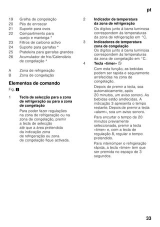 pt
31
Ter em atenção a
temperatura ambiente
e a ventilação
Temperatura ambiente
O aparelho foi concebido para uma
determinada classe climática.
Dependendo da classe
climática, o aparelho pode funcionar
com as seguintes temperaturas
ambiente.
A classe climática encontra-se na chapa
de características, Fig. ,.
Indicação
O aparelho está completamente
operacional dentro dos limites
da temperatura ambiente da classe
climática indicada. Se um aparelho
da classe climática SN for operado
a temperaturas ambientes mais baixas,
podem ser excluídos danos no mesmo
até uma temperatura de +5 °C.
Ventilação
Fig. 3
O ar aquece na parede traseira e nas
paredes laterais do aparelho. O ar
aquecido tem que poder ser expelido
sem impedimentos. De
contrário, a máquina de frio
tem que trabalhar mais. Isto
aumentará o consumo de energia. Por
isso: Não tapar nem obstruir as
aberturas de ventilação!
Ligar o aparelho
Depois do aparelho estar instalado,
dever-se-á esperar, pelo menos, 1 hora,
antes de pôr o aparelho a funcionar.
Durante o transporte, pode acontecer
que o óleo existente no compressor se
tenha infiltrado no sistema de frio.
Antes da primeira colocação em
funcionamento, deverá limpar o interior
do aparelho (ver «Limpeza do
aparelho»).
Classe
climática
Temperatura ambiente
permitida
SN +10 °C até 32 °C
N +16 °C até 32 °C
ST +16 °C até 38 °C
T +16 °C até 43 °C
 
