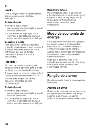 pt
34
Ligar o aparelho
Ligar o aparelho com a tecla Ligar/
Desligar 1/11.
O aviso sonoro é activado. Na indicação
de temperatura 3, «AL» está a piscar.
Accione a tecla «alarm» 2/5.
O aviso sonoro fica desligado. Por
breves instantes será indicada
a temperatura mais elevada.
De fábrica, recomendam-se as seguintes
temperaturas:
■ Zona de refrigeração: +4 °C
■ Zona de congelação: –18 °C
Indicações sobre
funcionamento
■ Depois do aparelho ligado, pode
demorar horas até que as
temperaturas reguladas sejam
atingidas.
■ Graças ao sistema No Frost
totalmente automático, não há
formação de gelo na zona
de congelação. Deixa, assim, de ser
necessária a sua descongelação.
■ As áreas frontais do exterior
do aparelho ficam
parcial e ligeiramente
aquecidas, o que impede a formação
de condensação na zona do vedante
da porta.
■ Se não conseguir abrir a porta da
zona de congelação, imediatamente
após a ter fechado, deverá aguardar
um momento até que seja
compensado o vácuo formado
entretanto.
5 Tecla alarme
Serve para desligar o aviso
sonoro (ver capítulo «Função de
alarme»).
6 Indicação de funções especiais
Ver capítulo «Funções especiais».
7 Tecla «mode»
Para selecção das funções
especiais. Ver capítulo «Funções
especiais».
8 Teclas de regulação
Com as teclas «+» e «–», poderá
regular a temperatura da zona
de refrigeração e de congelação.
Adicionalmente, as funções
especiais poderão ser activadas
e desactivadas.
9 Tecla «super»
Para regulação das funções
superrefrigeração (zona
de refrigeração) ou supercongela
ção (zona de congelação).
Ver capítulo «Superrefrigeração»
ou «Supercongelação».
 