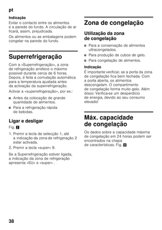 pt
36
«lock»
Com a função «lock» o aparelho pode
ser protegido contra utilização
indesejada.
Activar a função
1. Premir a tecla «mode» 7
até que apareça circundada a função
especial pretendida.
2. Com a tecla de regulação «+» 8,
confirmar a selecção. Se a função
estiver activada, aparece um triângulo.
Desactivar a função
Para desactivar, voltar a seleccionar
a função especial com a tecla «mode» 7
e premir a tecla de regulação «–» 8.
O triângulo por trás da função
desaparece, e esta fica, assim,
desactivada.
«holiday»
Em caso de ausência prolongada,
poderá activar o aparelho para o modo
de férias com economia de energia.
A temperatura da zona de refrigeração é
mudada automaticamente para +14 °C.
Durante este tempo, não deverá
conservar alimentos na zona
de refrigeração.
Activar a função
1. Premir a tecla «mode» 7
até que apareça circundada a função
especial pretendida.
2. Com a tecla de regulação «+» 8,
confirmar a selecção. Se a função
estiver activada, aparece um triângulo.
Desactivar a função
Para desactivar, voltar a seleccionar
a função especial com a tecla «mode» 7
e premir a tecla de regulação «–» 8.
O triângulo por trás da função
desaparece, e esta fica, assim,
desactivada.
Modo de economia de
energia
Se o aparelho não estiver em utilização
por pouco tempo, a indicação dos
elementos de comando muda para
o modo de poupança de energia.
Apenas ficam iluminados os indicadores
necessários, mas com intensidade
luminosa reduzida.
Logo que o aparelho volte a ser
utilizado, por ex. abertura de uma porta,
o indicador muda, de novo, para
a iluminação normal.
Função de alarme
Um alarme pode disparar nas seguintes
condições:
Alarme da porta
O alarme da porta dispara, se uma porta
do aparelho estiver aberta por tempo
superior a um minuto. La alarma
acústica se desactiva cerrando la puerta.
 