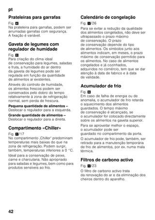 pt
40
Indicação
Cuidado para que os alimentos
a congelar não entrem em contactos
com os alimentos já congelados.
■ Alimentos adequados para
congelação:
Bolos, peixe e frutos do mar, carne,
caça, aves, legumes, fruta, ervas
aromáticas, ovos sem casca,
lacticínios, como queijo, manteiga
e requeijão, refeições prontas e restos
de comida, como sopas, guisados,
peixe e carne cozinhados, refeições
com batata, souflés e doces.
■ Alimentos não adequados para
congelação:
Legumes habitualmente consumidos
crus, como saladas de folha ou
rabanetes, ovos com casca, uvas,
maças inteiras, peras e pêssegos,
ovos bem cozidos, iogurt, leite gordo,
natas azedas, crème fraîche
e maionese.
Embalagem dos alimentos
congelados
Embalar os alimentos hermeticamente,
para que não percam o sabor nem
sequem.
1. Introduzir os alimentos
na embalagem.
2. Expelir o ar para o exterior.
3. Fechar a embalagem
hermeticamente.
4. Etiquetar a embalagem
com o conteúdo e a data
de congelação.
Adequado como embalagem:
Película de plástico, manga
de polietileno, folha de alumínio, caixas
próprias para congelação.
Estes produtos encontram-
se à venda no comércio
da especialidade.
Inadequado como embalagem:
Papel de embrulho, papel
de pergaminho, celofane, sacos do lixo,
sacos de compras usados.
Adequdo para fechar:
Elásticos, clips de plástico, fios, fita
adesiva resistente ao frio, entre outros.
Sacos e mangas de película
de polietileno podem ser fechados com
um aparelho próprio.
Prazo de validade dos
alimentos congelados
Depende do tipo de alimento.
Com uma temperatura de -18 °C:
■ Peixe, charcutaria, refeições prontas,
bolos:
até 6 meses
■ Queijo, aves, carne:
até 8 meses
■ Legumes, fruta:
até 12 meses
 