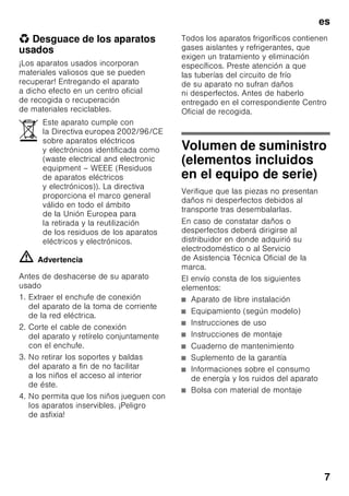 es
7
* Desguace de los aparatos
usados
¡Los aparatos usados incorporan
materiales valiosos que se pueden
recuperar! Entregando el aparato
a dicho efecto en un centro oficial
de recogida o recuperación
de materiales reciclables.
ã=Advertencia
Antes de deshacerse de su aparato
usado
1. Extraer el enchufe de conexión
del aparato de la toma de corriente
de la red eléctrica.
2. Corte el cable de conexión
del aparato y retírelo conjuntamente
con el enchufe.
3. No retirar los soportes y baldas
del aparato a fin de no facilitar
a los niños el acceso al interior
de éste.
4. No permita que los niños jueguen con
los aparatos inservibles. ¡Peligro
de asfixia!
Todos los aparatos frigoríficos contienen
gases aislantes y refrigerantes, que
exigen un tratamiento y eliminación
específicos. Preste atención a que
las tuberías del circuito de frío
de su aparato no sufran daños
ni desperfectos. Antes de haberlo
entregado en el correspondiente Centro
Oficial de recogida.
Volumen de suministro
(elementos incluidos
en el equipo de serie)
Verifique que las piezas no presentan
daños ni desperfectos debidos al
transporte tras desembalarlas.
En caso de constatar daños o
desperfectos deberá dirigirse al
distribuidor en donde adquirió su
electrodoméstico o al Servicio
de Asistencia Técnica Oficial de la
marca.
El envío consta de los siguientes
elementos:
■ Aparato de libre instalación
■ Equipamiento (según modelo)
■ Instrucciones de uso
■ Instrucciones de montaje
■ Cuaderno de mantenimiento
■ Suplemento de la garantía
■ Informaciones sobre el consumo
de energía y los ruidos del aparato
■ Bolsa con material de montaje
Este aparato cumple con
la Directiva europea 2002/96/CE
sobre aparatos eléctricos
y electrónicos identificada como
(waste electrical and electronic
equipment – WEEE (Residuos
de aparatos eléctricos
y electrónicos)). La directiva
proporciona el marco general
válido en todo el ámbito
de la Unión Europea para
la retirada y la reutilización
de los residuos de los aparatos
eléctricos y electrónicos.
 