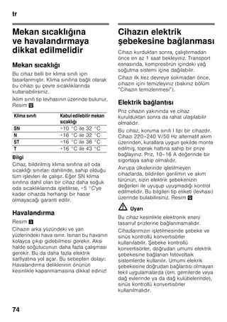 tr
71
trİçindekilertrKullanmakılavuzu
Güvenlik ve ikaz
bilgileri
Cihazı çalı tırmadan önce
Kullanma ve montaj kılavuzlarını
dikkatlice okuyunuz! Bu kılavuzlarda
cihazın kurulması, yerle tirilmesi,
kullanılması ve bakımı ile ilgili önemli
bilgiler bulunmaktadır.
Üretici, kullanma talimatlarındaki bilgi
ve uyarıları dikkate almazsanız, herhangi
bir sorumluluk üstlenmez. Tüm belge
ve dokümanları sonradan kullanma
ihtimalinden veya cihazı satacak
olursanız, yeni sahibi için saklayınız.
Teknik güvenlik
Bu cihaz az miktarda, çevreye zarar
vermeyen fakat yanıcı özelliği olan
R600a soğutma maddesini ihtiva
etmektedir. Cihaz ta ınırken veya monte
edilirken cihazın soğutucu madde
sirkülasyon sistemindeki boruların zarar
görmemesine dikkat ediniz. Dı arı
fı kıran soğutucu madde tutu up
yanabilir veya göz yaralanmasına sebep
olabilir.
Hasar durumunda
■ Açık ate veya alev kaynakları
cihazdan uzak tutulmalıdır.
■ Cihazın kurulu olduğu yer birkaç
dakika havalandırılmalıdır.
■ Cihazı kapatınız ve elektrik fi ini çekip
prizden çıkarınız.
■ Yetkili servise haber verilmelidir.
Bir cihaz ne kadar fazla soğutucu madde
ihtiva ederse, kurulduğu yer de o derece
büyük olmalıdır. Çok küçük yerlerde,
soğutma maddesi devresinde bir kaçak
söz konusu olduğunda, yanıcı bir gaz
hava karı ımı olu abilir.
Her 8 gram soğutucu madde için gerekli
olan yerin hacmi en az 1 m³ kadardır.
Cihazınızın içinde bulunan soğutma
maddesinin miktarı, cihazın iç kısmındaki
tip levhasında yazılıdır.
Eğer bu cihazın elektrik ebekesi
kablosu zarar görürse, üretici, yetkili
servis veya benzeri ustalık özelliklerine
sahip ba ka bir ki i tarafından
deği tirilmesi gerekir. Hatalı veya
gerektiği ekilde yapılmayan kurma
çalı malarından ve onarımlardan dolayı
cihazı kullanan ki i için oldukça önemli
tehlikeler ortaya çıkabilir.
Onarımlar sadece üretici, yetkili servis
veya benzeri eğitime sahip yetkili bir ki i
tarafından yapılmalıdır.
Sadece üreticinin orijinal parçaları
kullanılmalıdır. Üretici sadece bu
parçalarda güvenlik taleplerine
uyulduğunu garanti eder.
Elektrik ebekesi kablosu için bir uzatma
parçası sadece yetkili servis üzerinden
alınabilir.
Kullanım esnasında
■ Cihazın içinde kesinlikle elektrikli
cihazlar kullanmayınız (örn. ısıtma
cihazları, elektrikli buz yapma
makineleri vs.). Patlama tehlikesi!
■ Cihazı temizlemek veya buzunu
çözmek için asla buharlı temizleme
cihazları kullanmayınız. Buhar elektrikli
parçalara temas edebilir ve kısa devre
olmasına sebep olabilir! Elektrik
çarpma tehlikesi!
 