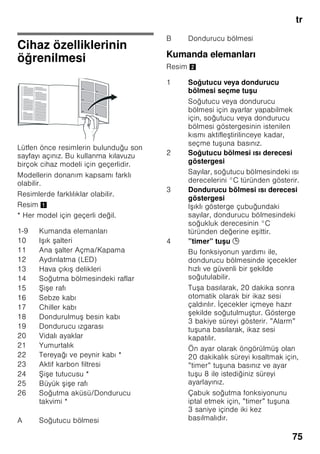 tr
72
■ Kar, kırağı ve buz tabakalarını
temizlemek için, sivri veya keskin
kenarlı cisimler kullanmayınız. Aksi
halde soğutucu madde sirkülasyon
borularının zarar görme tehlikesi söz
konusudur. Dı arı fı kıran soğutucu
madde tutu up yanabilir veya göz
yaralanmasına sebep olabilir.
■ Cihazın içinde yanıcı tahrik gazı ihtiva
eden ürünler (örn. sprey kutuları)
ve patlayıcı maddeler
bulundurmayınız. Patlama tehlikesi!
■ Cihazın tabanını, raflarını, kapılarını
ve bu gibi parçalarını basamak
niyetine veya destek olarak
kullanmayınız.
■ Buz çözme ve temizleme i lemi için,
cihazın elektrik fi ini prizden çekip
çıkarınız veya bağlı olduğu sigortayı
kapatınız. Fi i prizden çıkarırken, fi in
kendisi tutulmalıdır, kablodan tutulup
çekilmemelidir.
■ Alkol oranı yüksek olan sıvı dolu
i eleri iyice kapatarak ve dik olarak
buzdolabına koyunuz.
■ Cihazın plastik parçalarına ve kapının
contasına sıvı ve katı yağ
değmemesine özen gösteriniz. Aksi
halde bu parçalar delinip a ınabilir.
■ Cihazın hava giri ve çıkı delikleri
kesinlikle örtülmemeli ve önleri
kapatılmamalıdır.
■ Bu cihaz, fiziksel, sensörik, zihinsel
veya ruhsal yetenekleri sınırlı olan
veya cihaz hakkında yeterince
tecrübesi ve/veya bilgisi olmayan
ki iler (çocuklar da dahil) tarafından
kullanılmamalıdır; ancak bu ki iler
kendi güvenliklerinden sorumlu bir ki i
tarafından denetlenirse veya
kendilerine cihazın nasıl kullanılacağı
hakkında yeterli bilgi ve talimat
verilirse, cihazı kullanmalarına izin
verilebilir.
■ i e ve kutu içindeki sıvı maddeleri
(özellikle karbonik asit ihtiva eden
içecekleri) dondurucu bölümünde
depolamayınız. i e ve kutular
patlayabilir!
■ Dondurulmu besinleri kesinlikle
dondurucudan çıkarır çıkarmaz
ağzınıza almayınız.
Donma yanığı tehlikesi!
■ Ellerinizin uzun bir süre dondurulmu
besine, buza veya buharla tırıcı
borularına vs. temas etmesini
önleyiniz.
Donma yanığı tehlikesi!
Evdeki çocuklar
■ Ambalajları ve ambalaj parçalarını
çocuklara vermeyiniz.
Katlanan kartonlardan ve folyolardan
dolayı boğulma tehlikesi söz
konusudur!
■ Bu cihaz, çocuk oyuncağı değildir.
■ Kilit tertibatı olan cihazlarda:
Anahtarı çocukların eri emiyecekleri
bir yerde muhafaza ediniz!
Genel yönetmelikler
Cihaz,
■ besinlerin soğutulması ve
dondurulması için kullanılır,
■ buz hazırlamak için kullanılır.
Bu cihaz evde ve ev ortamında ki isel
kullanımınız içindir, ticari amaçlı kullanım
için öngörülmemi tir.
Cihaz, 2004/108/EC AB direktiflerine
istinaden parazitlenmeye kar ı
korunmu tur.
Soğutucu madde devresinin sızdırmazlığı
kontrol edilmi tir.
Bu ürün, elektrikli cihazlar için geçerli
olan güvenlik yönetmeliklerine uygundur
(EN 60335-2-24).
 
