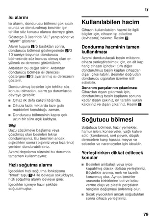 tr
75
Cihaz özelliklerinin
öğrenilmesi
Lütfen önce resimlerin bulunduğu son
sayfayı açınız. Bu kullanma kılavuzu
birçok cihaz modeli için geçerlidir.
Modellerin donanım kapsamı farklı
olabilir.
Resimlerde farklılıklar olabilir.
Resim 1
* Her model için geçerli değil.
Kumanda elemanları
Resim 2
1-9 Kumanda elemanları
10 I ık alteri
11 Ana alter Açma/Kapama
12 Aydınlatma (LED)
13 Hava çıkı delikleri
14 Soğutma bölmesindeki raflar
15 i e rafı
16 Sebze kabı
17 Chiller kabı
18 Dondurulmu besin kabı
19 Dondurucu ızgarası
20 Vidalı ayaklar
21 Yumurtalık
22 Tereyağı ve peynir kabı *
23 Aktif karbon filtresi
24 i e tutucusu *
25 Büyük i e rafı
26 Soğutma aküsü/Dondurucu
takvimi *
A Soğutucu bölmesi
B Dondurucu bölmesi
1 Soğutucu veya dondurucu
bölmesi seçme tu u
Soğutucu veya dondurucu
bölmesi için ayarlar yapabilmek
için, soğutucu veya dondurucu
bölmesi göstergesinin istenilen
kısmı aktifle tirilinceye kadar,
seçme tu una basınız.
2 Soğutucu bölmesi ısı derecesi
göstergesi
Sayılar, soğutucu bölmesindeki ısı
derecelerini °C türünden gösterir.
3 Dondurucu bölmesi ısı derecesi
göstergesi
I ıklı gösterge çubuğundaki
sayılar, dondurucu bölmesindeki
soğukluk derecesinin °C
türünden değerine e ittir.
4 ”timer” tu u 0
Bu fonksiyonun yardımı ile,
dondurucu bölmesinde içecekler
hızlı ve güvenli bir ekilde
soğutulabilir.
Tu a basılarak, 20 dakika sonra
otomatik olarak bir ikaz sesi
çaldırılır. İçecekler içmeye hazır
ekilde soğutulmu tur. Gösterge
3 bakiye süreyi gösterir. ”Alarm”
tu una basılarak, ikaz sesi
kapatılır.
Ön ayar olarak öngörülmü olan
20 dakikalık süreyi kısaltmak için,
”timer” tu una basınız ve ayar
tu u 8 ile istediğiniz süreyi
ayarlayınız.
Çabuk soğutma fonksiyonunu
iptal etmek için, ”timer” tu una
3 saniye içinde iki kez
basılmalıdır.
 