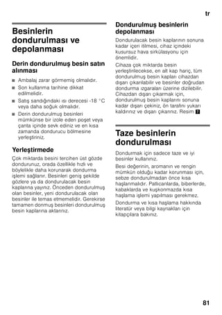 tr
77
Sıcaklık derecesinin
ayarlanması
Resim 2
Soğutucu bölmesi
Isı derecesi +2 °C ile +8 °C arasında
ayarlanabilir.
1. Soğutucu bölmesi 2 göstergesi
aktifle tirilinceye kadar, seçme
tu una 1 basınız.
2. İstediğiniz ısı derecesi gösterilinceye
kadar, +/– tu larına 8 arka arkaya
basınız.
Hassas besinler +4 °C’den daha sıcak
depolanmamalıdır.
Dondurucu bölmesi
Isı derecesi -16 °C ile -26 °C arasında
ayarlanabilir.
1. Dondurucu bölmesi 3 göstergesi
aktifle tirilinceye kadar, seçme
tu una 1 basınız.
2. İstediğiniz ısı derecesi gösterilinceye
kadar, +/– tu larına 8 arka arkaya
basınız.
Özel fonksiyonlar
Resim 2
”timer”
Bu fonksiyon ile 1–99 dakikalık bir
zaman akı ı ayarlayabilirsiniz. Bir sinyal
size bunu hatırlatılır, örn. belli bir süre
sonra besinler ilgili gözden veya
bölmeden alınması gerektiğinde.
Fabrika ayarı olarak 20 dakika
ayarlanmı tır.
ã=Dikkat
İçecek i eleri, dondurucu bölmesinde
20 dakikadan daha uzun kalırsa
patlayabilir.
Fonksiyonun devreye sokulması
1. ”timer” tu una 4 basınız.
2. ”+/–” tu ları 8 ile, istediğiniz zaman
ayarlanır.
Fonksiyonun kapatılması
”timer” tu una 4 3 saniye içinde iki kez
basınız.
”eco” (eko)
”eco” fonksiyonu ile, cihazı enerji tasarruf
moduna alabilirsiniz.
Cihaz otomatik olarak u ısı derecelerine
ayarlanır:
■ Soğutucu bölmesi: +6 °C
■ Dondurucu bölmesi: –16 °C
Fonksiyonun devreye sokulması
1. İstediğiniz özel fonksiyonun etrafı
i aretlenerek seçilinceye kadar,
”mode” tu una 7 basınız.
2. Ayar tu u 8 ”+” ile, seçiminizi tasdik
ediniz. Fonksiyon devreye
sokulmu sa, göstergede bir üçgen
görüntülenir.
Fonksiyonun kapatılması
Kapatmak için, özel fonksiyonu ”mode”
tu u 7 ile yeniden seçiniz ve ayar tu una
”–” 8 basınız. Fonksiyonun arkasındaki
üçgen kaybolur ve böylelikle
kapatılmı tır.
”lock”
”lock” fonksiyonu ile, cihazı istemeden
kumanda etme (istemeden ayar
deği tirme) i lemine kar ı
koruyabilirsiniz.
 