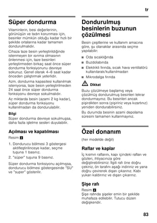 tr
79
Isı alarmı
Isı alarmı, dondurucu bölmesi çok sıcak
olunca ve dondurulmu besinler için
tehlike söz konusu olunca devreye girer.
Gösterge 3 üzerinde ”AL” yanıp söner ve
”alarm” gösterilir.
Alarm tu una 2/5 bastıktan sonra,
dondurucu bölmesi göstergesinde 2/3
10 saniye boyunca dondurucu
bölmesinde söz konusu olmu olan en
yüksek ısı derecesi görüntülenir.
Ardından bu değer silinir. Ardından
dondurucu bölmesi ısı derecesi
göstergesi 2/3 ayarlanmı ısı derecesini
gösterir.
Dondurulmu besinler için tehlike söz
konusu olmadan, alarm u durumlarda
devreye girebilir:
■ Cihaz ilk defa çalı tırıldığında.
■ Cihaza fazla miktarda taze gıda
maddeleri konulduğu zaman.
■ Dondurucu bölmesinin kapısı çok
uzun bir süre açık kaldıysa.
Bilgi
Buzu çözülmeye ba lamı veya
çözülmü olan besinleri tekrar
dondurmayınız. Bu besinleri ancak
pi irdikten sonra (pi iriniz veya kızartınız)
yeniden dondurabilirsiniz.
Azami depolama süresini bu durumda
tamamen kullanmayınız.
Hızlı soğutma alarmı
İçecekleri hızlı soğutma fonksiyonu
”timer” tu u 2/4 ile devreye sokulduysa,
hızlı soğutma alarmı devreye girer.
İçecekler içmeye hazır ekilde
soğutulmu tur.
Kullanılabilen hacim
Cihazın kullanılabilen hacmi ile ilgili
bilgiler için, cihazın tip etiketine
(levhasına) bakınız. Resim ,
Dondurma hacminin tamen
kullanılması
Azami dondurulacak besin miktarını
cihaza yerle tirebilmek için, en alt kap
hariç cihazın içindeki tüm diğer
dondurulmu besin kapları cihazdan
dı arı çıkarılabilir. Besinler doğrudan
dondurucu ızgaraları üzerine istif
edilebilir.
Donanım parçalarının çıkarılması
Cihazdan dı arı çıkarmak için,
dondurulmu besin kaplarını sonuna
kadar dı arı çekiniz, ön tarafını yukarı
kaldırınız ve dı arı çıkarınız. Resim 7
Soğutucu bölmesi
Soğutucu bölmesi, hazır yemekler,
hamur i leri, konserveler, yağlı kahve
sütü (kondanse), sert peynir, dü ük
derecelere kar ı hassas meyve ve
sebzeler ve narenciyeler için idealdir.
Yerle tirirken dikkat edilecek
konular
■ Besinleri ambalajlı veya iyice
kapatılmı olarak dolaba yerle tiriniz.
Böylelikle aroma, renk ve tazelik
korunmu olur. Ayrıca besinler
arasında birbirlerine tad ve koku
verme olayı ve plastik parçaların
renginin deği mesi önlenmi olur.
■ Sıcak yiyecekleri ancak soğuduktan
sonra cihaza yerle tiriniz.
 