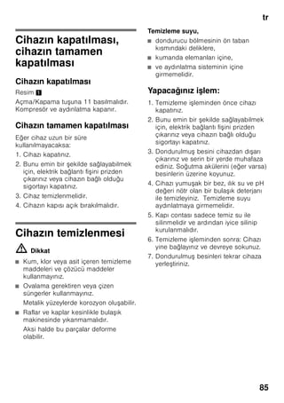 tr
81
Besinlerin
dondurulması ve
depolanması
Derin dondurulmu besin satın
alınması
■ Ambalaj zarar görmemi olmalıdır.
■ Son kullanma tarihine dikkat
edilmelidir.
■ Satı sandığındaki ısı derecesi -18 °C
veya daha soğuk olmalıdır.
■ Derin dondurulmu besinleri
mümkünse bir izole eden po et veya
çanta içinde sevk ediniz ve en kısa
zamanda dondurucu bölmesine
yerle tiriniz.
Yerle tirmede
Çok miktarda besini tercihen üst gözde
dondurunuz, orada özellikle hızlı ve
böylelikle daha korunarak dondurma
i lemi sağlanır. Besinleri geni ekilde
gözlere ya da dondurulacak besin
kaplarına yayınız. Önceden dondurulmu
olan besinler, yeni dondurulacak olan
besinler ile temas etmemelidir. Gerekirse
tamamen donmu besinleri dondurulmu
besin kaplarına aktarınız.
Dondurulmu besinlerin
depolanması
Dondurulacak besin kaplarının sonuna
kadar içeri itilmesi, cihaz içindeki
kusursuz hava sirkülasyonu için
önemlidir.
Cihaza çok miktarda besin
yerle tirilecekse, en alt kap hariç, tüm
dondurulmu besin kapları cihazdan
dı arı çıkarılabilir ve besinler doğrudan
dondurma ızgaraları üzerine dizilebilir.
Cihazdan dı arı çıkarmak için,
dondurulmu besin kaplarını sonuna
kadar dı arı çekiniz, ön tarafını yukarı
kaldırınız ve dı arı çıkarınız. Resim 7
Taze besinlerin
dondurulması
Dondurmak için sadece taze ve iyi
besinler kullanınız.
Besi değerinin, aromanın ve rengin
mümkün olduğu kadar korunması için,
sebze dondurulmadan önce kısa
ha lanmalıdır. Patlıcanlarda, biberlerde,
kabaklarda ve ku konmazda kısa
ha lama i lemi yapılması gerekmez.
Dondurma ve kısa ha lama hakkında
literatür veya bilgi kaynakları için
kitapçılara bakınız.
 
