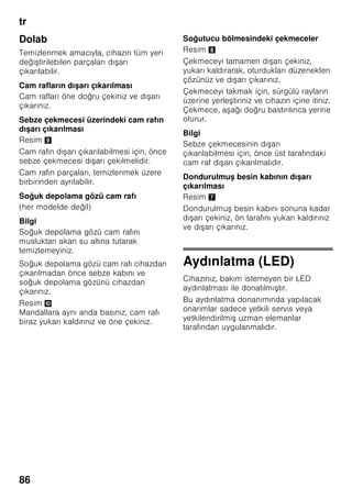 tr
82
Bilgi
Dondurulacak besinlerin, önceden
dondurulmu besinler ile temasını
önleyiniz.
■ Dondurulmaya elveri li besinler:
Hamur i leri, balık ve deniz ürünleri, et,
av eti, kanatlılar, sebze, meyve, otsu
baharatlar, kabuksuz yumurta, peynir,
tereyağı ve süzme yoğurt gibi süt
ürünleri, hazır yemekler, çorba, türlü,
pi mi et ve balık gibi yemek artıkları,
patates yemekleri, sufleler ve tatlı
besinler.
■ Dondurulmaya elveri li olmayan
besinler:
Yaprak salata, kırmızı turp, kabuğu
içinde yumurta, üzüm, bütün elma,
armut ve eftali, katı pi mi yumurta,
yoğurt, kesilmi süt, krema, crème
fraîche ve mayonez.
Dondurulmu besinlerin
ambalajlanması
Besinleri hava giremiyecek ekilde
paketleyiniz ki, tadı bozulmasın veya
kurumasın. Besinleri ambalajlamak için
veya besin kaplarını kapatmak için,
sağlığa zararlı olabilecek malzemeler
kullanmayınız.
1. Besinleri ambalaja koyunuz.
2. Havayı bastırıp bo altınız.
3. Ambalajı sıkı ve hava sızmayacak
ekilde kapatınız.
4. Ambalaj üzerine içindeki besinlerin
ismini ve dondurma tarihini yazınız.
Ambalaj olarak kullanılabilecek uygun
malzemler:
Plastik folyo, polietilenden torba folyo,
alüminyum folyo ve dondurmak için
uygun kutular.
Bu ürünleri ve malzemeleri ilgili alı veri
merkezlerinde bulabilirsiniz.
Paketlemek için u malzemeler uygun
değildir:
Paketleme kağıdı, par ömen kağıdı,
selofan (jelatinli kağıt), çöp torbası ve
kullanılmı po etler.
Paket kapatmak için uygun malzemeler:
Lastik halkalar, plastik klipsler, bağlama
iplikleri, soğuğa dayanıklı yapı kan
bantlar veya benzeri malzemeler.
Polietilenden torba ve hortum folyoları,
bir folyo kaynak yapı tırma cihazı ile
yapı tırılabilir.
Dondurulmu besinlerin son
kullanma tarihi:
Besinlerin türüne bağlıdır.
-18 °C ısı derecesi ayarında:
■ Balık, sucuk, hazır yemek, hamur
ürünleri:
6 aya kadar
■ Peynir, kanatlı hayvanlar, et:
8 aya kadar
■ Sebze, meyve:
12 aya kadar
 