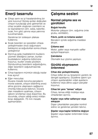 tr
83
Süper dondurma
Vitaminlerin, besi değerlerinin,
görünü ün ve tadın korunması için,
besinler mümkün olduğu kadar hızlı bir
ekilde ortalarına kadar tamamen
dondurulmalıdır.
Cihaza taze besin yerle tirildiğinde
istenmeyen bir ısınma olmasının
önlenmesi için, taze besinleri
yerle tirmeden birkaç saat önce süper
dondurma fonksiyonunu devreye
sokunuz. Genel olarak 4–6 saat kadar
önceden çalı tırmak yeterlidir.
Azm. dondurma kapasitesi kullanılmak
isteniyorsa, taze besin yerle tirilmeden
24 saat önce süper dondurma
fonksiyonu devreye sokulmalıdır.
Az miktarda besin (azami 2 kg kadar),
süper dondurma fonksiyonu
kullanılmadan da dondurulabilir.
Bilgi
Süper dondurma devreye sokulmu sa,
daha fazla i letme sesleri duyulabilir.
Açılması ve kapatılması
Resim 2
1. Dondurucu bölmesi 3 göstergesi
aktifle tirilinceye kadar, seçme
tu una 1 basınız.
2. ”süper” tu una 9 basınız.
Süper dondurma fonksiyonu açılmı sa,
dondurucu bölmesi göstergesinde ”SU”
ve ”super” gösterilir.
Dondurulmu
besinlerin buzunun
çözülmesi
Besin çe itlerine ve kullanım amacına
göre, u olanaklar arasında seçme
yapılabilir:
■ Oda sıcaklığında
■ Buzdolabında
■ Elektrikli fırında, sıcak hava ventilatörü
kullanılarak/kullanılmadan
■ Mikrodalga fırında
ã=Dikkat
Buzu çözülmeye ba lamı veya
çözülmü dondurulmu besinleri tekrar
dondurmayınız. Bu besinleri ancak
pi irdikten sonra (pi iriniz veya kızartınız)
yeniden dondurabilirsiniz.
Bu durumda besinin azami depolama
süresini tamamen kullanmayınız.
Özel donanım
(her modelde değil)
Raflar ve kaplar
İç kısmın raflarını, kapı içindeki rafları ve
gözleri, ihtiyacınıza göre
deği tirebilirsiniz: İlgili rafı öne doğru
çekiniz, ön tarafını a ağı indiriniz ve yana
doğru çevirerek dı arı çıkarınız. Kabı
yukarı kaldırınız ve dı arı çıkarınız.
i e rafı
Resim 4
i e rafında i eler emin bir ekilde
muhafaza edilebilir. Tutucu düzen
deği kendir.
 
