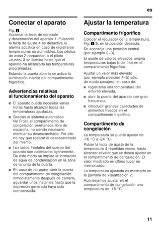 es
10
Familiarizándose con
la unidad
Despliegue, por favor, la última página
con las ilustraciones. Las presentes
instrucciones de uso son válidas para
varios modelos de aparato.
El equipamiento de los distintos modelos
puede variar.
Por ello es posible que las ilustraciones
muestren detalles y características de
equipamiento que no concuerdan con
las de su aparato concreto.
Fig. 1
* No disponible en todos los modelos.
Elementos de mando
Fig. 2
1-4 Elementos de mando
5 Regulador de la temperatura
6 Compartimento fresco especial
«Chiller»
7 Baldas en el compartimento
frigorífico
8 Iluminación interior (LED)
9 Soporte para botellas
10 Cajón para fruta y verdura
11 Cajón de congelación
12 Calendario de congelación
13 Rejilla congeladora
14 Soportes roscados
15 Abertura de salida del aire
16 Huevera
17 Compartimentos para guardar
la mantequilla y el queso
18 Retenedor de botellas *
19 Botellero para guardar botellas
grandes
A Compartimento frigorífico
B Compartimento de congelación
1 Tecla para conexión
y desconexión del aparato
para la conexión y desconexión
del aparato completo.
2 Indicación de la temperatura
compartimento de congelación
Las cifras indican, en °C,
la temperatura ajustada
en el compartimento
de congelación.
3 El piloto «super»
(compartimento de congelación)
Se ilumina en caso de estar
activada la supercongelación.
4 Tecla de ajuste
de la temperatura
del compartimento
de congelación
La temperatura
del compartimento
de congelación se puede ajustar
de –24 °C a –16 °C.
La temperatura ajustada es
mostrada en la pantalla
de visualización 2.
 