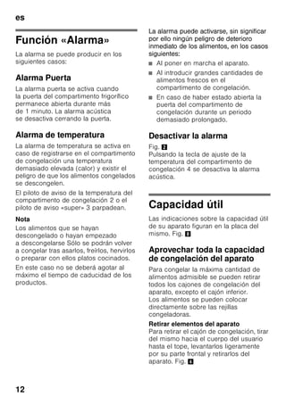 es
11
Conectar el aparato
Fig. 2
Accionar la tecla de conexión
y desconexión del aparato 1. Pulsando
la tecla de ajuste 4 se desactiva la
alarma acústica en caso de registrarse
temperaturas no admisibles. Los pilotos
de aviso 2 parpadean o el piloto
«super» 3 se ilumina hasta que el
aparato ha alcanzado las temperaturas
programadas.
Estando la puerta abierta se activa la
iluminación interior del compartimiento
frigorífico.
Advertencias relativas
al funcionamiento del aparato
■ El aparato puede necesitar varias
horas hasta alcanzar todas las
temperaturas ajustadas.
■ Gracias al sistema automático
No Frost, el compartimento de
congelación permanece libre de
escarcha, no siendo necesario
efectuar su desescarchado. Por ello
no hay que realizar el desescarchado
del mismo.
■ Los lados frontales del cuerpo del
aparato son calentados ligeramente.
De este modo se impide la formación
de agua de condensación en la zona
de la junta de la puerta.
■ En caso de no poder abrir la puerta
del compartimento de congelación
inmediatamente después de cerrarla,
aguardar unos instantes hasta que la
depresión generada haya sido
compensada.
Ajustar la temperatura
Compartimento frigorífico
Colocar el regulador de la temperatura,
Fig. 1/5, en la posición deseada.
Se aconseja una posición central
(por ejemplo 2–3).
El ajuste de valores elevados origina
temperaturas bajas (más frío) en el
compartimento frigorífico.
Ajustar un valor más elevado
(por ejemplo posición 4–5) sólo
de modo pasajero, en caso de:
■ registrarse una temperatura del
entorno elevada,
■ abrir la puerta del aparato con gran
frecuencia,
■ introducir grandes cantidades de
alimentos frescos en el
compartimento frigorífico.
Compartimento de
congelación
La temperatura se puede ajustar de
-16 °C a -24 °C.
Pulsar la tecla de ajuste de la
temperatura 4 repetidas veces, hasta
alcanzar el valor que se desea ajustar en
el compartimento de congelación. El
valor mostrado en último lugar es
memorizado.
La temperatura ajustada es mostrada en
la pantalla de visualización 2.
Aconsejamos ajustar en el
compartimento de congelación una
temperatura de -18 °C.
 
