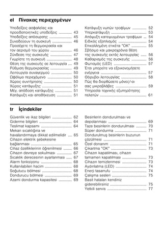 el π
ζ
ζ ζ ζ .............. 43
ζ ζ ........................ 45
..................... 46
....................... 46
....................... 47
........................... 48
.... 49
....................... 49
...................... 50
Ω ζ .......................... 50
.............................. 50
................................ 51
. ζ .................. 51
ζ ................ 51
ζ ............... 52
ζ ...................................... 53
ζ ... 54
ζ .............................. 54
ζ ” ” ................ 55
...... 56
................ 56
(LED) ................................... 57
Έ ζ
................................................. 57
........................... 58
/-
................................. 59
ζ ζ
ζ .................................................. 61
tr İçindekiler
Güvenlik ve ikaz bilgileri ..................... 62
Giderme bilgileri ................................... 64
Teslimat kapsamı ................................. 64
Mekan sıcaklığına ve
havalandırmaya dikkat edilmelidir .... 65
Cihazın elektrik ebekesine
bağlanması ............................................ 65
Cihaz özelliklerinin öğrenilmesi ......... 66
Cihazın devreye sokulması ................ 67
Sıcaklık derecesinin ayarlanması ...... 67
Alarm fonksiyonu ................................. 68
Kullanılabilen hacim ............................. 68
Soğutucu bölmesi ................................ 68
Dondurucu bölmesi ............................. 69
Azami dondurma kapasitesi .............. 69
Besinlerin dondurulması ve
depolanması ......................................... 69
Taze besinlerin dondurulması ........... 70
Süper dondurma .................................. 71
Dondurulmu besinlerin buzunun
çözülmesi .............................................. 71
Özel donanım ....................................... 71
Çıkartma ”OK” ...................................... 73
Cihazın kapatılması, cihazın
tamamen kapatılması .......................... 73
Cihazın temizlenmesi .......................... 73
Aydınlatma (LED) ................................. 74
Enerji tasarrufu ..................................... 74
Çalı ma sesleri ..................................... 75
Basit hataları kendiniz
giderebilirsiniz ....................................... 75
Yetkili servis .......................................... 77
 
