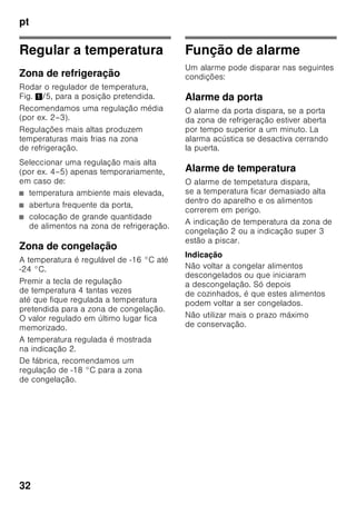 pt
30
ã=Aviso
O aparelho não deve, de forma alguma,
ser ligado a uma tomada electrónica de
poupança de energia.
Para utilização dos nossos aparelhos
podem ser usados conversores de
condução de rede e de condução
sinusoidal. Conversores condutores de
rede são utilizados em instalações
fotovoltáicas, que são directamente
ligadas à rede eléctrica pública. Em
caso de soluções em forma de ilha (por
ex. no caso de barcos ou de cabanas de
montanha), que não dispõem de
qualquer ligação à rede pública, devem
ser utilizados conversores de condução
sinusoidal.
Familiarização com
o aparelho
Favor desdobrar a última página com as
ilustrações. Estas instruções de serviço
aplicam-se a vários modelos.
O equipamento dos vários modelos
pode variar.
São, por isso, possíveis diferenças nas
imagens.
Fig. 1
* Não existente em todos os modelos.
1-4 Elementos de comando
5 Regulador de temperatura
6 Compartimento «Chiller»
7 Prateleiras na zona
de refrigeração
8 Iluminação (LED)
9 Prateleiras para garrafas
10 Gaveta para fruta e legumes
11 Gaveta para alimentos
congelados
12 Calendário de congelação
13 Grelha de congelação
14 Pés de enroscar
15 Abertura de ventilação
16 Suporte para ovos
17 Compartimento para
queijo e manteiga
18 Suporte para garrafas *
19 Prateleira para garrafas grandes
 