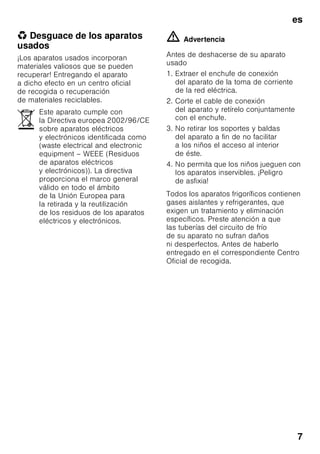 es
7
* Desguace de los aparatos
usados
¡Los aparatos usados incorporan
materiales valiosos que se pueden
recuperar! Entregando el aparato
a dicho efecto en un centro oficial
de recogida o recuperación
de materiales reciclables.
ã=Advertencia
Antes de deshacerse de su aparato
usado
1. Extraer el enchufe de conexión
del aparato de la toma de corriente
de la red eléctrica.
2. Corte el cable de conexión
del aparato y retírelo conjuntamente
con el enchufe.
3. No retirar los soportes y baldas
del aparato a fin de no facilitar
a los niños el acceso al interior
de éste.
4. No permita que los niños jueguen con
los aparatos inservibles. ¡Peligro
de asfixia!
Todos los aparatos frigoríficos contienen
gases aislantes y refrigerantes, que
exigen un tratamiento y eliminación
específicos. Preste atención a que
las tuberías del circuito de frío
de su aparato no sufran daños
ni desperfectos. Antes de haberlo
entregado en el correspondiente Centro
Oficial de recogida.
Este aparato cumple con
la Directiva europea 2002/96/CE
sobre aparatos eléctricos
y electrónicos identificada como
(waste electrical and electronic
equipment – WEEE (Residuos
de aparatos eléctricos
y electrónicos)). La directiva
proporciona el marco general
válido en todo el ámbito
de la Unión Europea para
la retirada y la reutilización
de los residuos de los aparatos
eléctricos y electrónicos.
 