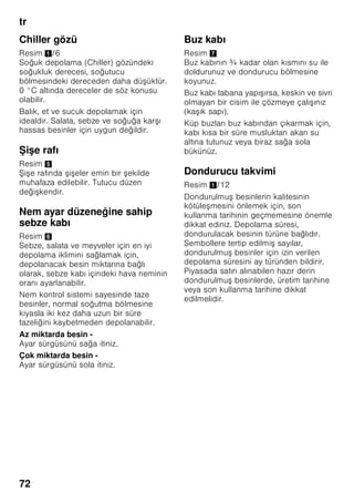 tr
68
Alarm fonksiyonu
A ağıdaki durumlarda alarm devreye
sokulabilir:
Kapı alarmı
Cihaz kapısı alarmı, soğutucu bölmesinin
kapısı bir dakikadan uzun açık kaldığı
zaman devreye girer. Kapı kapatılınca,
uyarı sesi de yine kapanır.
Isı alarmı
Isı alarmı, dondurucu bölmesi çok sıcak
olunca ve dondurulmu besinler için
tehlike söz konusu olunca devreye girer.
Dondurucu bölmesi ısı derecesi
göstergesi 2 veya super 3 göstergesi
yanıp söner.
Bilgi
Buzu çözülmeye ba lamı veya
çözülmü olan besinleri tekrar
dondurmayınız. Bu besinleri ancak
pi irdikten sonra (pi iriniz veya kızartınız)
yeniden dondurabilirsiniz.
Azami depolama süresini bu durumda
tamamen kullanmayınız.
Dondurulmu besinler için tehlike söz
konusu olmadan, alarm u durumlarda
devreye girebilir:
■ Cihaz ilk defa çalı tırıldığında.
■ Cihaza fazla miktarda taze gıda
maddeleri konulduğu zaman.
■ Dondurucu bölmesinin kapısı çok
uzun bir süre açık kaldıysa.
Alarmın kapatılması
Resim 2
Dondurucu bölmesi ayarlama tu una 4
basılarak, alarm sesi kapatılır.
Kullanılabilen hacim
Cihazın kullanılabilen hacmi ile ilgili
bilgiler için, cihazın tip etiketine
(levhasına) bakınız. Resim 8
Dondurma hacminin tamen
kullanılması
Azami dondurulacak besin miktarını
cihaza yerle tirebilmek için, en alt kap
hariç cihazın içindeki tüm diğer
dondurulmu besin kapları cihazdan
dı arı çıkarılabilir. Besinler doğrudan
dondurucu ızgaraları üzerine istif
edilebilir.
Donanım parçalarının çıkarılması
Cihazdan dı arı çıkarmak için,
dondurulmu besin kaplarını sonuna
kadar dı arı çekiniz, ön tarafını yukarı
kaldırınız ve dı arı çıkarınız. Resim 4
Soğutucu bölmesi
Soğutucu bölmesi, hazır yemekler,
hamur i leri, konserveler, yağlı kahve
sütü (kondanse), sert peynir, dü ük
derecelere kar ı hassas meyve ve
sebzeler ve narenciyeler için idealdir.
Yerle tirirken dikkat edilecek
konular:
Besinleri ambalajlı veya iyice kapatılmı
olarak dolaba yerle tiriniz. Böylelikle
aroma, renk ve tazelik korunmu olur.
Ayrıca besinler arasında birbirlerine tad
ve koku verme olayı ve plastik parçaların
renginin deği mesi önlenmi olur.
 