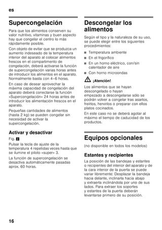 es
15
■ Alimentos que no deben congelarse:
Verduras que se consumen
normalmente crudas, como por
ejemplo lechugas o rabanitos, huevos
en su cáscara, uvas, manzanas
enteras, peras y melocotones, huevos
duros, yogur, leche agria, nata fresca
acidulada, crema fresca y mayonesa.
Envasado de los alimentos
Envasar los alimentos herméticamente
para que no se deshidraten o pierdan su
sabor.
1. Introducir los alimentos en la envoltura
prevista a dicho efecto.
2. Eliminar todo el aire que pudiera
haber en el envase.
3. Cerrarlo herméticamente.
4. Marcar los envases, indicando su
contenido y la fecha de congelación.
Materiales indicados para el envasado
de los alimentos:
Láminas de plástico, bolsitas y láminas
de polietileno, papel de aluminio, cajitas
y envases específicos para
la congelación de alimentos.
Todos estos productos y materiales se
pueden adquirir en la mayoría de los
supermercados, grandes almacenes
o en el comercio especializado.
Materiales no apropiados
para el envasado de alimentos:
Papel de empaquetar,
papel apergaminado, celofán, bolsas
de la basura y bolsitas de plástico
de la compra ya usadas.
Materiales apropiados para el cierre
de los envases:
Gomitas, clips de plástico, bramante,
cinta adhesiva incongelable, etc.
Las bolsitas o láminas de plástico
de polietileno se pueden termosellar con
una soldadora de plásticos.
Calendario de congelación
Depende de las características
y naturaleza específica de los alimentos
que se desean congelar.
A una temperatura de -18 °C:
■ El pescado, el embutido y los platos
cocinados, así como el pan y la
bollería:
hasta 6 meses
■ El queso, las aves y la carne:
hasta 8 meses
■ La fruta y verdura:
hasta 12 meses
 