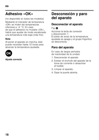 es
17
Compartimento fresco especial
«Chiller»
Bild 1/6
La temperatura del compartimento
fresco especial «Chiller» es más baja
(más frío) que la del compartimento
frigorífico, pudiendo registrarse también
temperaturas inferiores a 0 °C.
El compartimento es ideal para guardar
el pescado, la carne y el embutido. No
es apropiado para guardar lechugas,
verduras y alimentos sensibles al frío.
Soporte para botellas
Fig. 5
En la balda portabotellas se pueden
colocar con toda seguridad las botellas.
El soporte es variable.
Cajón para la verdura con
regulador de humedad
Fig. 6
Con objeto de crear las condiciones
de almacenamiento óptimas para
la verdura, las lechugas y las frutas,
la humedad del cajón de la verdura se
puede regular en función de las
cantidades de alimentos guardadas
en él.
Mediante el control del grado
de humedad del aire en el
compartimento, los alimentos frescos se
pueden guardar hasta dos veces más
tiempo que en una zona fresca normal,
sin que sufran pérdida o merma de su
frescura.
Pequeñas cantidades de alimentos -
desplazar el regulador hacia la derecha.
Grandes cantidades de alimentos -
desplazar el regulador hacia
la izquierda.
Cubiteras
Fig. 7
Llenar ¾ partes de la cubitera de hielo
con agua.
Desprender la cubitera adherida sólo
con ayuda de un objeto sin aristas, como
por ejemplo el mango de una cuchara.
Para retirar los cubitos de hielo de la
cubitera, colocar ésta brevemente
debajo del chorro de agua del grifo
o doblarla.
Calendario de congelación
Fig. 1/12
Para evitar pérdidas de calidad y valor
nutritivo de los alimentos congelados, es
necesario consumirlos antes de que
caduque su plazo máximo de
conservación. El plazo de conservación
varía en función del tipo del alimento
congelado. Las cifras que figuran junto
a los símbolos señalan, en meses, el
plazo de conservación admisible para
los diferentes productos. En caso de
conservar alimentos ultracongelados
adquiridos en el comercio, deberá
tenerse en cuenta la fecha de
fabricación o el tiempo de caducidad de
los mismos.
 