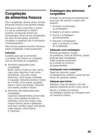 pt
33
O alarme pode disparar sem perigo para
os alimentos:
■ na colocação do aparelho em
funcionamento,
■ quando se coloca grande quantidade
de alimentos frescos,
■ no caso da porta da zona
de congelação estar demasiado
tempo aberta.
Desligar o alarme
Fig. 2
Premindo a tecla de regulação da zona
de congelação 4, o alarme é desligado.
Capacidade útil
As indicações sobre capacidade útil
estão indicadas na placa
de características do seu aparelho.
Fig. 8
Aproveitamento total
da capacidade de congelação
Para colocar a quantidade máxima de
alimentos congelados, todas as gavetas
de congelados, excepto a inferior,
podem ser retiradas para fora do
aparelho. Os alimentos podem ser
colocados directamente sobre as
grelhas de congelação.
Retirar elementos do equipamento
Para retirar as gavetas de congelados,
puxá-las para fora até ao encosto, elevá-
las à frente e, depois, retirá-las. Fig. 4
Zona de refrigeração
A zona de refrigeração é o local ideal
para a conservação de refeições
prontas, produtos de pastelaria,
conservas, leite condensado, queijo rijo,
fruta e legumes sensíveis ao frio, bem
como frutos tropicais.
Ao arrumar alimentos, ter
atenção:
Os alimentos devem ser bem
embalados ou tapados. Deste modo,
conservarão o aroma, a cor e a frescura.
Evitam-se, assim, também,
a transmissão de sabores e as
mudanças de cor das peças de plástico.
Indicação
Evitar o contacto entre os alimentos
e a parede do fundo. A circulação de ar
ficará, assim, prejudicada.
Os alimentos ou as embalagens podem
congelar na parede do fundo.
 