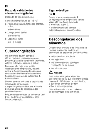 pt
34
Zona de congelação
Utilização da zona
de congelação
■ Para a conservação de alimentos
ultracongelados.
■ Para produção de cubos de gelo.
■ Para congelação de alimentos.
Indicação
É importante verificar, se a porta da zona
de congelação fica bem fechada. Com
a porta aberta, os alimentos
descongelam. O compartimento
de congelação forma muito gelo. Além
disso: Verifica-se um desperdício
de energia, devido ao seu consumo
elevado!
Máx. capacidade
de congelação
Os dados sobre a capacidade máxima
de congelação em 24 horas podem ser
encontrados na chapa
de características. Fig. 8
Congelação
e conservação
Compra de alimentos
ultracongelados
■ A embalagem não deve estar
danificada.
■ Dar atenção à data de validade.
■ A temperatura na arca congeladora
da loja deve ser de -18 °C ou inferior.
■ Se possível, transportar os alimentos
ultracongelados num saco
térmico e arrumá-los rapidamente
na zona de congelação.
Ao arrumar alimentos
Maior quantidade de alimentos deve,
de preferência, ser congelada na gaveta
superior. Ali os alimentos são
congelados de forma especialmente
rápida e também cuidadosa. Colocar
os alimentos com a sua maior superfície
assente sobre as prateleiras ou nas
gavetas. Alimentos já congelados não
devem entrar em contacto com
os alimentos frescos, na fase
de congelação. Se for necessário,
transfira os alimentos já completamente
congelados para as gavetas de
congelados
Conservação de alimentos
congelados
Importante para uma correcta circulação
de ar dentro do aparelho, introduzir bem
as gavetas de congelados até encostar.
 
