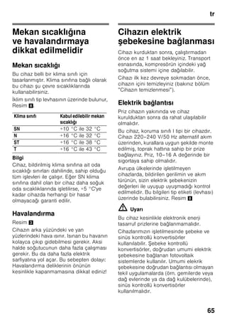 tr
62
trİçindekilertrKullanmakılavuzu
Güvenlik ve ikaz
bilgileri
Cihazı çalı tırmadan önce
Kullanma ve montaj kılavuzlarını
dikkatlice okuyunuz! Bu kılavuzlarda
cihazın kurulması, yerle tirilmesi,
kullanılması ve bakımı ile ilgili önemli
bilgiler bulunmaktadır.
Üretici, kullanma talimatlarındaki bilgi
ve uyarıları dikkate almazsanız, herhangi
bir sorumluluk üstlenmez. Tüm belge
ve dokümanları sonradan kullanma
ihtimalinden veya cihazı satacak
olursanız, yeni sahibi için saklayınız.
Teknik güvenlik
Bu cihaz az miktarda, çevreye zarar
vermeyen fakat yanıcı özelliği olan
R600a soğutma maddesini ihtiva
etmektedir. Cihaz ta ınırken veya monte
edilirken cihazın soğutucu madde
sirkülasyon sistemindeki boruların zarar
görmemesine dikkat ediniz. Dı arı
fı kıran soğutucu madde tutu up
yanabilir veya göz yaralanmasına sebep
olabilir.
Hasar durumunda
■ Açık ate veya alev kaynakları
cihazdan uzak tutulmalıdır.
■ Cihazın kurulu olduğu yer birkaç
dakika havalandırılmalıdır.
■ Cihazı kapatınız ve elektrik fi ini çekip
prizden çıkarınız.
■ Yetkili servise haber verilmelidir.
Bir cihaz ne kadar fazla soğutucu madde
ihtiva ederse, kurulduğu yer de o derece
büyük olmalıdır. Çok küçük yerlerde,
soğutma maddesi devresinde bir kaçak
söz konusu olduğunda, yanıcı bir gaz
hava karı ımı olu abilir.
Her 8 gram soğutucu madde için gerekli
olan yerin hacmi en az 1 m³ kadardır.
Cihazınızın içinde bulunan soğutma
maddesinin miktarı, cihazın iç kısmındaki
tip levhasında yazılıdır.
Eğer bu cihazın elektrik ebekesi
kablosu zarar görürse, üretici, yetkili
servis veya benzeri ustalık özelliklerine
sahip ba ka bir ki i tarafından
deği tirilmesi gerekir. Hatalı veya
gerektiği ekilde yapılmayan kurma
çalı malarından ve onarımlardan dolayı
cihazı kullanan ki i için oldukça önemli
tehlikeler ortaya çıkabilir.
Onarımlar sadece üretici, yetkili servis
veya benzeri eğitime sahip yetkili bir ki i
tarafından yapılmalıdır.
Sadece üreticinin orijinal parçaları
kullanılmalıdır. Üretici sadece bu
parçalarda güvenlik taleplerine
uyulduğunu garanti eder.
Elektrik ebekesi kablosu için bir uzatma
parçası sadece yetkili servis üzerinden
alınabilir.
Kullanım esnasında
■ Cihazın içinde kesinlikle elektrikli
cihazlar kullanmayınız (örn. ısıtma
cihazları, elektrikli buz yapma
makineleri vs.). Patlama tehlikesi!
■ Cihazı temizlemek veya buzunu
çözmek için asla buharlı temizleme
cihazları kullanmayınız. Buhar elektrikli
parçalara temas edebilir ve kısa devre
olmasına sebep olabilir! Elektrik
çarpma tehlikesi!
 