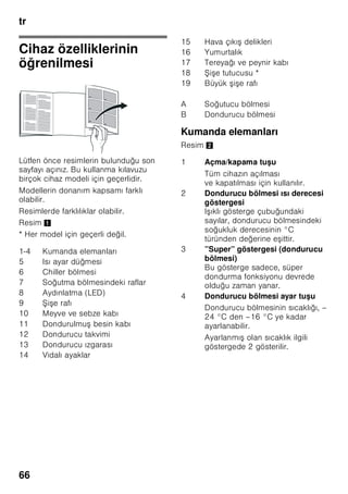 tr
63
■ Kar, kırağı ve buz tabakalarını
temizlemek için, sivri veya keskin
kenarlı cisimler kullanmayınız. Aksi
halde soğutucu madde sirkülasyon
borularının zarar görme tehlikesi söz
konusudur. Dı arı fı kıran soğutucu
madde tutu up yanabilir veya göz
yaralanmasına sebep olabilir.
■ Cihazın içinde yanıcı tahrik gazı ihtiva
eden ürünler (örn. sprey kutuları)
ve patlayıcı maddeler
bulundurmayınız. Patlama tehlikesi!
■ Cihazın tabanını, raflarını, kapılarını
ve bu gibi parçalarını basamak
niyetine veya destek olarak
kullanmayınız.
■ Buz çözme ve temizleme i lemi için,
cihazın elektrik fi ini prizden çekip
çıkarınız veya bağlı olduğu sigortayı
kapatınız. Fi i prizden çıkarırken, fi in
kendisi tutulmalıdır, kablodan tutulup
çekilmemelidir.
■ Alkol oranı yüksek olan sıvı dolu
i eleri iyice kapatarak ve dik olarak
buzdolabına koyunuz.
■ Cihazın plastik parçalarına ve kapının
contasına sıvı ve katı yağ
değmemesine özen gösteriniz. Aksi
halde bu parçalar delinip a ınabilir.
■ Cihazın hava giri ve çıkı delikleri
kesinlikle örtülmemeli ve önleri
kapatılmamalıdır.
■ Bu cihaz, fiziksel, sensörik, zihinsel
veya ruhsal yetenekleri sınırlı olan
veya cihaz hakkında yeterince
tecrübesi ve/veya bilgisi olmayan
ki iler (çocuklar da dahil) tarafından
kullanılmamalıdır; ancak bu ki iler
kendi güvenliklerinden sorumlu bir ki i
tarafından denetlenirse veya
kendilerine cihazın nasıl kullanılacağı
hakkında yeterli bilgi ve talimat
verilirse, cihazı kullanmalarına izin
verilebilir.
■ i e ve kutu içindeki sıvı maddeleri
(özellikle karbonik asit ihtiva eden
içecekleri) dondurucu bölümünde
depolamayınız. i e ve kutular
patlayabilir!
■ Dondurulmu besinleri kesinlikle
dondurucudan çıkarır çıkarmaz
ağzınıza almayınız.
Donma yanığı tehlikesi!
■ Ellerinizin uzun bir süre dondurulmu
besine, buza veya buharla tırıcı
borularına vs. temas etmesini
önleyiniz.
Donma yanığı tehlikesi!
Evdeki çocuklar
■ Ambalajları ve ambalaj parçalarını
çocuklara vermeyiniz.
Katlanan kartonlardan ve folyolardan
dolayı boğulma tehlikesi söz
konusudur!
■ Bu cihaz, çocuk oyuncağı değildir.
■ Kilit tertibatı olan cihazlarda:
Anahtarı çocukların eri emiyecekleri
bir yerde muhafaza ediniz!
Genel yönetmelikler
Cihaz,
■ besinlerin soğutulması ve
dondurulması için kullanılır,
■ buz hazırlamak için kullanılır.
Bu cihaz evde ve ev ortamında ki isel
kullanımınız içindir, ticari amaçlı kullanım
için öngörülmemi tir.
Cihaz, 2004/108/EC AB direktiflerine
istinaden parazitlenmeye kar ı
korunmu tur.
Soğutucu madde devresinin sızdırmazlığı
kontrol edilmi tir.
Bu ürün, elektrikli cihazlar için geçerli
olan güvenlik yönetmeliklerine uygundur
(EN 60335-2-24).
 