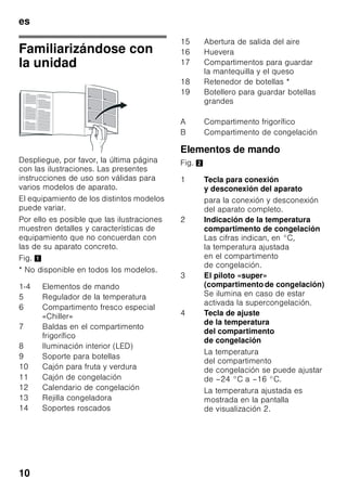 es
9
Ventilación
Fig. 3
El aire en las paredes posterior
y laterales se calienta durante el
funcionamiento normal del aparato.
El aire recalentado debe poder escapar
libremente. De lo contrario, el aparato
tendrá que aumentar su rendimiento
provocando un consumo de energía
eléctrica elevado e inútil. Por esta razón
habrá que prestar particular atención
a que las aberturas de ventilación
y aireación no estén nunca obstruidas!
Conectar el aparato
a la red eléctrica
Tras colocar el aparato en su
emplazamiento definitivo deberá dejarse
reposar éste durante aprox. una hora
antes de ponerlo en funcionamiento.
Durante el transporte del aparato puede
ocurrir que el aceite contenido en el
compresor penetre en el circuito del frío.
Limpiar el interior del aparato antes de
su puesta en funcionamiento inicial
(véase el capítulo «Limpieza el aparato»).
Conexión a la red eléctrica
La toma de corriente tiene que estar
situada en las proximidades del aparato
y ser libremente accesible tras su
instalación.
El aparato corresponde al tipo de
protección I. Conectar el aparato a una
red de 220–240 V/50 Hz de corriente
monofásica (corriente alterna) a través
de una toma de corriente instalada
correctamente y provista de conductor
de protección. La toma de corriente
debe estar protegida con un fusible de
10–16 amperios.
En los aparatos destinados a países
fuera del continente europeo deberá
verificarse si los valores de la tensión de
conexión y el tipo de corriente que
figuran en la placa de características del
aparato coinciden con los de la red
nacional. Ambos números se encuentran
en la placa de características del
aparato. Fig. 8
ã=Advertencia
El aparato no se podrá conectar en
ningún caso a conectores electrónicos
para ahorro energético.
Nuestros aparatos se pueden conectar
a rectificadores de corriente por onda
sinusoidal o conmutados por red. Los
rectificadores conmutados por red se
emplean en las instalaciones
fotovoltaicas conectadas directamente
a la red pública de abastecimiento
de corriente eléctrica. Para aplicaciones
aisladas, como por ejemplo en buques
o albergues de montaña que
no disponen de conexión a la red
eléctrica, tienen que emplearse
rectificadores de onda sinusoidal.
 