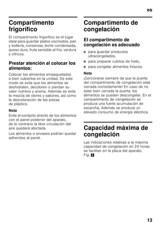 es
12
Función «Alarma»
La alarma se puede producir en los
siguientes casos:
Alarma Puerta
La alarma puerta se activa cuando
la puerta del compartimento frigorífico
permanece abierta durante más
de 1 minuto. La alarma acústica
se desactiva cerrando la puerta.
Alarma de temperatura
La alarma de temperatura se activa en
caso de registrarse en el compartimento
de congelación una temperatura
demasiado elevada (calor) y existir el
peligro de que los alimentos congelados
se descongelen.
El piloto de aviso de la temperatura del
compartimento de congelación 2 o el
piloto de aviso «super» 3 parpadean.
Nota
Los alimentos que se hayan
descongelado o hayan empezado
a descongelarse Sólo se podrán volver
a congelar tras asarlos, freírlos, hervirlos
o preparar con ellos platos cocinados.
En este caso no se deberá agotar al
máximo el tiempo de caducidad de los
productos.
La alarma puede activarse, sin significar
por ello ningún peligro de deterioro
inmediato de los alimentos, en los casos
siguientes:
■ Al poner en marcha el aparato.
■ Al introducir grandes cantidades de
alimentos frescos en el
compartimento de congelación.
■ En caso de haber estado abierta la
puerta del compartimento de
congelación durante un periodo
demasiado prolongado.
Desactivar la alarma
Fig. 2
Pulsando la tecla de ajuste de la
temperatura del compartimento de
congelación 4 se desactiva la alarma
acústica.
Capacidad útil
Las indicaciones sobre la capacidad útil
de su aparato figuran en la placa del
mismo. Fig. 8
Aprovechar toda la capacidad
de congelación del aparato
Para congelar la máxima cantidad de
alimentos admisible se pueden retirar
todos los cajones de congelación del
aparato, excepto el cajón inferior.
Los alimentos se pueden colocar
directamente sobre las rejillas
congeladoras.
Retirar elementos del aparato
Para retirar el cajón de congelación, tirar
del mismo hacia el cuerpo del usuario
hasta el tope, levantarlos ligeramente
por su parte frontal y retirarlos del
aparato. Fig. 4
 
