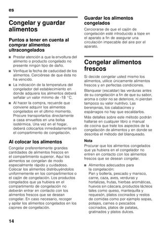 es
13
Compartimento
frigorífico
El compartimento frigorífico es el lugar
ideal para guardar platos cocinados, pan
y bollería, conservas, leche condensada,
queso duro, fruta sensible al frío, verdura
y cítricos.
Prestar atención al colocar los
alimentos:
Colocar los alimentos empaquetados
o bien cubiertos en la unidad. De este
modo se evita que los alimentos se
deshidraten, decoloren o pierdan su
valor nutritivo y aroma. Además se evita
la mezcla de olores y sabores, así como
la descoloración de las piezas
de plástico.
Nota
Evite el contacto directo de los alimentos
con el panel posterior del aparato,
de lo contrario la libre circulación del
aire quedará afectada.
Los alimentos o envases podrían quedar
adheridos al panel.
Compartimento de
congelación
El compartimento de
congelación es adecuado
■ para guardar productos
ultracongelados,
■ para preparar cubitos de hielo,
■ para congelar alimentos frescos.
Nota
¡Cerciorarse siempre de que la puerta
del compartimento de congelación está
cerrada correctamente! En caso de no
estar bien cerrada la puerta, los
alimentos se pueden descongelar. En el
compartimento de congelación se
produce una fuerte acumulación de
escarcha. Además se produce un
elevado consumo de energía eléctrica.
Capacidad máxima de
congelación
Las indicaciones relativas a la máxima
capacidad de congelación en 24 horas
se facilitan en la placa del aparato.
Fig. 8
 