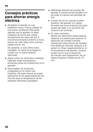 es
19
Limpieza de la unidad
ã=¡Atención!
■ No utilizar detergentes que contengan
arena, cloro o ácidos. ¡No emplear
tampoco disolventes!
■ No emplear esponjas abrasivas.
En las superficies metálicas podría
producirse corrosión.
■ No lavar nunca las bandejas,
compartimentos o estantes
del aparato en el lavavajillas.
¡Las piezas pueden deformarse!
El agua empleada en la limpieza del
aparato no debe penetrar
■ en las rendijas de la zona frontal del
fondo del compartimento de
congelación,
■ en los elementos de mando,
■ ni entrar en contacto con la
iluminación.
Modo de proceder:
1. Desconectar el aparato antes de
proceder a su limpieza.
2. ¡Extraer para ello el enchufe del
aparato de la red de corriente,
o desactivar el fusible!
3. Retirar los alimentos del aparato
y colocarlos en un lugar frío. Colocar
los cajones de congelación en un
lugar lo más frío posible.
4. Limpiar el aparato con un paño suave,
agua templada y un poco de
lavavajillas manual con pH neutro.
Téngase presente que el agua
empleada en la limpieza del aparato
no debe entrar en contacto con la
iluminación.
5. Limpiar la junta de la puerta sólo con
agua clara, secándola bien
a continuación.
6. Tras concluir la limpieza del aparato:
Conectarlo a la red y ponerlo en
funcionamiento.
7. Colocar los alimentos congelados en
el compartimento de congelación.
Equipamiento
Los elementos variables del aparato se
pueden extraer para su limpieza.
Retirar las bandejas de vidrio
Desplazar las baldas de vidrio hacia el
usuario y retirarlas del aparato.
Retirar los cajones
Fig. 4
Tirar del cajón hacia el cuerpo del
usuario hasta el tope, levantarlo
ligeramente por su parte frontal y
retirarlo del aparato.
Iluminación interior
(LED)
Su aparato está equipado con una
iluminación por diodos luminosos exenta
de mantenimiento.
Las reparaciones de este tipo de
iluminación sólo podrán ser realizadas
por personal técnico del Servicio de
Asistencia Técnica Oficial de la marca
o autorizado oficialmente por el
fabricante.
 