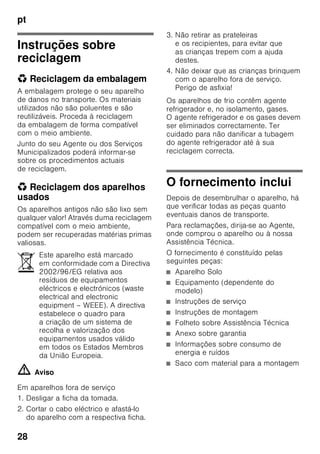 pt
27
■ Não utilizar quaisquer objectos
pontiagudos ou de arestas vivas para
eliminar gelo simples
ou em camadas. Poderá, assim,
danificar a tubagem do agente
refrigerador. O agente refrigerador,
ao libertar-se, pode incendiar-se
ou provocar ferimentos nos olhos.
■ Não guardar no aparelho produtos
com gases propulsores (por ex. latas
de spray) e produtos explosivos.
Perigo de explosão!
■ Não utilizar rodapés, gavetas,
portas, etc. como estribos ou zonas
de apoio.
■ Para descongelar e limpar, desligar
a ficha da tomada ou o fusível
de segurança. Puxar pela ficha e não
pelo cabo eléctrico.
■ Álcool de elevada percentagem só
pode ser guardado no aparelho, se
em recipiente hermeticamente
fechado e em posição vertical.
■ Ter cuidado para não sujar as peças
de plástico e o vedante da porta com
óleo ou gordura. As peças de plástico
e o vedante da porta podem,
de contrário, tornar-se porosos.
■ Nunca tapar ou obstruir as grelhas
de ventilação do aparelho.
■ Este aparelho só pode ser utilizado
por pessoas (incluindo crianças)
com capacidades físicas, sensoriais
ou psíquicas ou, ainda, falta
de conhecimentos, se vigiadas por
uma pessoa responsável pela sua
segurança ou que por esta tenham
recebido formação sobre como utilizar
o aparelho.
■ Não guardar na zona de congelação
líquidos em garrafas ou latas
(especialmente bebidas gaseificadas).
As garrafas e as latas podem
rebentar!
■ Nunca levar imediatamente à boca
alimentos congelados e acabados
de retirar da zona de congelação.
Perigo de queimaduras provocadas
pelo frio!
■ Deverá evitar o contacto prolongado
das mãos com os alimentos
congelados, o gelo ou com
a tubagem do evaporador, etc..
Perigo de queimaduras provocadas
pelo frio!
Crianças em casa
■ Não deixar a embalagem e seus
componentes ao alcance de crianças.
Perigo de asfixia provocado por
cartões dobráveis e películas!
■ O aparelho não é um brinquedo para
crianças!
■ No caso de aparelhos com fechadura:
Guardar a chave fora do alcance das
crianças!
Determinações gerais
O aparelho destina-se
■ à refrigeração e congelação
de alimentos,
■ à preparação de gelo.
Este aparelho está preparado
para utilização doméstica em casas
particulares e para o ambiente
doméstico.
O aparelho está protegido contra
interferências, de acordo com a directiva
UE 2004/108/EC.
O circuito de frio foi testado
quanto à sua estanquidade.
Este produto corresponde
às determinações sobre segurança
em vigor para aparelhos eléctricos
(EN 60335-2-24).
 