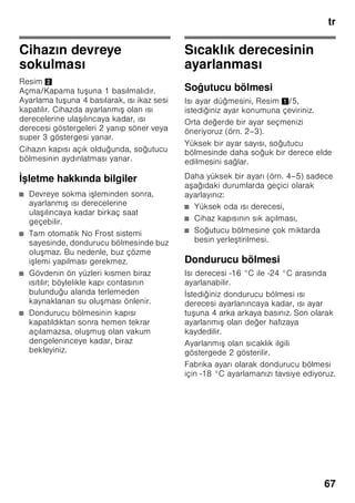 tr
64
Giderme bilgileri
* Yeni cihazın Ambalajının
giderilmesi
Ambalaj, cihazınızı transport hasarlarına
kar ı korur. Ambalajda kullanılmı olan
tüm malzemeler, çevreye zarar vermeyen
türdendir ve yeniden kullanılabilir. Lütfen
siz de yardımcı olunuz: Ambalajı çevreye
zarar vermeyecek ekilde gideriniz.
Güncel giderme yol ve yöntemleri
hakkında bilgi edinmek için, lütfen yetkili
satıcınıza veya bağlı olduğunuz belediye
idaresine ba vurunuz.
* Eski cihazın giderilmesi
Eski cihazlar, hiç değeri olmayan çöp
değildir! Çevreci bir giderme i leminden
geçirilerek, çok değerli ham maddeler
yeniden kullanılmak üzere
değerlendirilebilir.
ã=Uyarı
Eskimi ve art k kullan lmayacak
cihazlarda:
1. Elektrik fi ini çekip prizden çıkarınız.
2. Elektrik kablosunu kesip, fi i ile birlikte
cihazdan ayırınız.
3. Çocukların cihazın içine girmesini
zorla tırmak için, rafları, çekmeceleri
ve e ya gözlerini cihazdan
çıkarmayınız.
4. Çocukların eskimi cihaz ile
oynamasına izin vermeyiniz. Boğulma
tehlikesi!
Soğutma cihazlarının içinde soğutucu
maddeler vardır, yalıtım tertibatlarında ise
izolasyon gazları vardır. Soğutucu
maddeler ve gazlar uzmanca
giderilmelidir. Eski cihaz uzmanca ve
çevreye zarar vermeyecek ekilde
giderilinceye kadar, soğutucu madde
sirkülasyon borularının zarar
görmemesine dikkat ediniz.
Teslimat kapsamı
Ambalajdan çıkardıktan sonra, tüm
parçaları olası transport hasarları
açısından kontrol ediniz.
ikayet veya itiraz söz konusu
olduğunda, lütfen cihazı satın aldığınız
yetkili satıcınıza veya yetkili servisimize
ba vurunuz.
Teslimat kapsamı, a ağıdaki parçalardan
olu maktadır:
■ Solo cihaz
■ Donanım (modele bağlı)
■ Kullanma kılavuzu
■ Montaj kılavuzu
■ Yetkili servis defteri
■ Garanti ekleri
■ Enerji tüketimi ve çalı ma sesleri ile
ilgili bilgiler
■ Montaj malzemelerini içeren torba
Bu cihaz, elektrikli ve elektronik
eski cihazlar (waste electrical and
electronic equipment – WEEE) ile
ilgili 2002/96/EG numaralı
Avrupa direktifine uygun bir
ekilde i aretlenmi tir, yani
tanımlanmı tır. Bu direktif, AB
dahilinde eski cihazların geri
alınması ve değerlendirilmesi için
geçerli i lem çerçevesini belirler.
 