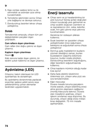 tr
70
Taze besinlerin
dondurulması
Dondurmak için sadece taze ve iyi
besinler kullanınız.
Besi değerinin, aromanın ve rengin
mümkün olduğu kadar korunması için,
sebze dondurulmadan önce kısa
ha lanmalıdır. Patlıcanlarda, biberlerde,
kabaklarda ve ku konmazda kısa
ha lama i lemi yapılması gerekmez.
Dondurma ve kısa ha lama hakkında
literatür veya bilgi kaynakları için
kitapçılara bakınız.
Bilgi
Dondurulacak besinlerin, önceden
dondurulmu besinler ile temasını
önleyiniz.
■ Dondurulmaya elveri li besinler:
Hamur i leri, balık ve deniz ürünleri, et,
av eti, kanatlılar, sebze, meyve, otsu
baharatlar, kabuksuz yumurta, peynir,
tereyağı ve süzme yoğurt gibi süt
ürünleri, hazır yemekler, çorba, türlü,
pi mi et ve balık gibi yemek artıkları,
patates yemekleri, sufleler ve tatlı
besinler.
■ Dondurulmaya elveri li olmayan
besinler:
Yaprak salata, kırmızı turp, kabuğu
içinde yumurta, üzüm, bütün elma,
armut ve eftali, katı pi mi yumurta,
yoğurt, kesilmi süt, krema, crème
fraîche ve mayonez.
Dondurulmu besinlerin
ambalajlanması
Besinleri hava giremiyecek ekilde
paketleyiniz ki, tadı bozulmasın veya
kurumasın. Besinleri ambalajlamak için
veya besin kaplarını kapatmak için,
sağlığa zararlı olabilecek malzemeler
kullanmayınız.
1. Besinleri ambalaja koyunuz.
2. Havayı bastırıp bo altınız.
3. Ambalajı sıkı ve hava sızmayacak
ekilde kapatınız.
4. Ambalaj üzerine içindeki besinlerin
ismini ve dondurma tarihini yazınız.
Ambalaj olarak kullanılabilecek uygun
malzemler:
Plastik folyo, polietilenden torba folyo,
alüminyum folyo ve dondurmak için
uygun kutular.
Bu ürünleri ve malzemeleri ilgili alı veri
merkezlerinde bulabilirsiniz.
Paketlemek için u malzemeler uygun
değildir:
Paketleme kağıdı, par ömen kağıdı,
selofan (jelatinli kağıt), çöp torbası ve
kullanılmı po etler.
Paket kapatmak için uygun malzemeler:
Lastik halkalar, plastik klipsler, bağlama
iplikleri, soğuğa dayanıklı yapı kan
bantlar veya benzeri malzemeler.
Polietilenden torba ve hortum folyoları,
bir folyo kaynak yapı tırma cihazı ile
yapı tırılabilir.
 