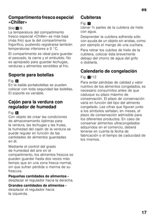 es
16
Supercongelación
Para que los alimentos conserven su
valor nutritivo, vitaminas y buen aspecto
hay que congelar el centro lo más
rápidamente posible.
Con objeto de evitar que se produzca un
aumento indeseado de la temperatura
interior del aparato al colocar alimentos
frescos en el compartimento de
congelación, deberá activarse la función
de supercongelación varias horas antes
de introducir los alimentos en el aparato.
Normalmente basta con 4–6 horas.
En caso de desear aprovechar la
máxima capacidad de congelación del
aparato deberá conectarse la función
«Supercongelación» 24 horas antes de
introducir los alimentación frescos en el
aparato.
Pequeñas cantidades de alimentos
(hasta 2 kg) se pueden congelar sin
necesidad de activar la
supercongelación.
Activar y desactivar
Fig. 2
Pulsar la tecla de ajuste de la
temperatura 4 repetidas veces hasta que
se ilumine el piloto «super» 3.
La función de supercongelación se
desactiva automáticamente pasadas
aprox. 60 horas.
Descongelar los
alimentos
Según el tipo y la naturaleza de su uso,
se puede elegir entre los siguientes
procedimientos:
■ Temperatura ambiente
■ En el frigorífico
■ En un horno eléctrico, con/sin
calentador de aire
■ Con horno microondas
ã=¡Atención!
Los alimentos que se hayan
descongelado o hayan
empezado a descongelarse sólo se
podrán volver a congelar tras asarlos,
freírlos, hervirlos o preparar con ellos
platos cocinados.
En este caso no se deberá agotar al
máximo el tiempo de caducidad de los
productos.
Equipos opcionales
(no disponible en todos los modelos)
Estantes y recipientes
La posición de las bandejas y estantes
o recipientes del interior del aparato y de
la cara interior de la puerta se puede
variar libremente: Desplazar la bandeja
hacia delante, inclinarla hacia abajo
y extraerla inclinándola por uno de sus
lados. Para extraer los soportes
y estantes de la puerta deberán
levantarse primero de su posición.
 