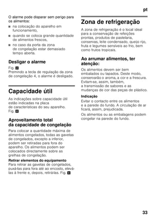 pt
31
Elementos de comando
Fig. 2
Ligar o aparelho
Fig. 2
Premir a tecla de Ligar/Desligar 1.
Premindo a tecla de regulação 4, é
desligado o aviso acústico de
temperatura. As indicações de
temperatura 2 estão a piscar ou a
indicação super 3 está iluminada até
que o aparelho tenha atingido as
temperaturas reguladas.
Com a abertura da porta, é activada
a iluminação da zona de refrigeração.
Indicações sobre
funcionamento
■ Depois do aparelho ligado, pode
demorar horas até que as
temperaturas reguladas sejam
atingidas.
■ Graças ao sistema No Frost
totalmente automático, não há
formação de gelo na zona
de congelação. Deixa, assim, de ser
necessária a sua descongelação.
■ As áreas frontais do exterior
do aparelho ficam
parcial e ligeiramente
aquecidas, o que impede a formação
de condensação na zona do vedante
da porta.
■ Se não conseguir abrir a porta da
zona de congelação, imediatamente
após a ter fechado, deverá aguardar
um momento até que seja
compensado o vácuo formado
entretanto.
A Zona de refrigeração
B Zona de congelação
1 Tecla ligar/desligar
Serve para ligar e desligar
todo o aparelho.
2 Indicadores de temperatura
zona de congelação
Os dígitos junto à barra luminosa
correspondem às temperaturas
da zona de congelação em °C.
3 Indicação «super» (zona
de congelação)
Ela só fica iluminada,
se a supercongelação estiver
a funcionar.
4 Tecla de regulação da zona
de congelação
A temperatura da zona
de congelação pode ser regulada
de –24 °C até –16 °C.
A temperatura regulada
é mostrada na indicação 2.
 