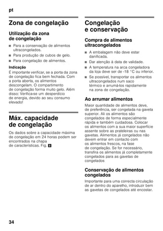 pt
32
Regular a temperatura
Zona de refrigeração
Rodar o regulador de temperatura,
Fig. 1/5, para a posição pretendida.
Recomendamos uma regulação média
(por ex. 2–3).
Regulações mais altas produzem
temperaturas mais frias na zona
de refrigeração.
Seleccionar uma regulação mais alta
(por ex. 4–5) apenas temporariamente,
em caso de:
■ temperatura ambiente mais elevada,
■ abertura frequente da porta,
■ colocação de grande quantidade
de alimentos na zona de refrigeração.
Zona de congelação
A temperatura é regulável de -16 °C até
-24 °C.
Premir a tecla de regulação
de temperatura 4 tantas vezes
até que fique regulada a temperatura
pretendida para a zona de congelação.
O valor regulado em último lugar fica
memorizado.
A temperatura regulada é mostrada
na indicação 2.
De fábrica, recomendamos um
regulação de -18 °C para a zona
de congelação.
Função de alarme
Um alarme pode disparar nas seguintes
condições:
Alarme da porta
O alarme da porta dispara, se a porta
da zona de refrigeração estiver aberta
por tempo superior a um minuto. La
alarma acústica se desactiva cerrando
la puerta.
Alarme de temperatura
O alarme de tempetatura dispara,
se a temperatura ficar demasiado alta
dentro do aparelho e os alimentos
correrem em perigo.
A indicação de temperatura da zona de
congelação 2 ou a indicação super 3
estão a piscar.
Indicação
Não voltar a congelar alimentos
descongelados ou que iniciaram
a descongelação. Só depois
de cozinhados, é que estes alimentos
podem voltar a ser congelados.
Não utilizar mais o prazo máximo
de conservação.
 