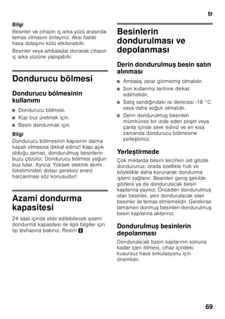 tr
65
Mekan sıcaklığına
ve havalandırmaya
dikkat edilmelidir
Mekan sıcaklığı
Bu cihaz belli bir klima sınıfı için
tasarlanmı tır. Klima sınıfına bağlı olarak
bu cihazı u çevre sıcaklıklarında
kullanabilirsiniz.
İklim sınıfı tip levhasının üzerinde bulunur,
Resim 8.
Bilgi
Cihaz, bildirilmi klima sınıfına ait oda
sıcaklığı sınırları dahilinde, sahip olduğu
tüm i levleri ile çalı ır. Eğer SN klima
sınıfına dahil olan bir cihaz daha soğuk
oda sıcaklıklarında i letilirse, +5 °C'ye
kadar cihazda herhangi bir hasar
olmayacağı garanti edilir.
Havalandırma
Resim 3
Cihazın arka yüzündeki ve yan
yüzlerindeki hava ısınır. Isınan bu havanın
kolayca çıkıp gidebilmesi gerekir. Aksi
halde soğutucunun daha fazla çalı ması
gerekir. Bu da daha fazla elektrik
sarfiyatına yol açar. Bu sebepten dolayı:
Havalandırma deliklerinin önünün
kesinlikle kapanmamasına dikkat ediniz!
Cihazın elektrik
ebekesine bağlanması
Cihazı kurduktan sonra, çalı tırmadan
önce en az 1 saat bekleyiniz. Transport
esnasında, kompresörün içindeki yağ
soğutma sistemi içine dağılabilir.
Cihazı ilk kez devreye sokmadan önce,
cihazın içini temizleyiniz (bakınız bölüm
”Cihazın temizlenmesi”).
Elektrik bağlantısı
Priz cihazın yakınında ve cihaz
kurulduktan sonra da rahat ula ılabilir
olmalıdır.
Bu cihaz, koruma sınıfı I tipi bir cihazdır.
Cihazı 220–240 V/50 Hz alternatif akım
üzerinden, kurallara uygun ekilde monte
edilmi , toprak hattına sahip bir prize
bağlayınız. Priz, 10–16 A değerinde bir
sigortaya sahip olmalıdır.
Avrupa ülkelerinde i letilmeyen
cihazlarda, bildirilen gerilimin ve akım
türünün, sizin elektrik ebekenizin
değerleri ile uyu up uyu madığı kontrol
edilmelidir. Bu bilgileri tip etiketi (levhası)
üzerinde bulabilirsiniz. Resim 8
ã=Uyarı
Bu cihaz kesinlikle elektronik enerji
tasarruf prizlerine bağlanmamalıdır.
Cihazlarımızın i letilmesinde ebeke ve
sinüs kontrollü konvertisörler
kullanılabilir. ebeke kontrollü
konvertisörler, doğrudan umumi elektrik
ebekesine bağlanan fotovoltaik
sistemlerde kullanılır. Umumi elekrik
ebekesine doğrudan bağlantısı olmayan
tekil uygulamalarda (örn. gemilerde veya
dağ evlerinde ya da dağ kulübelerinde),
sinüs kontrollü konvertisörler
kullanılmalıdır.
Klima sınıfı Kabul edilebilir mekan
sıcaklığı
SN +10 °C ile 32 °C
N +16 °C ile 32 °C
ST +16 °C ile 38 °C
T +16 °C ile 43 °C
 