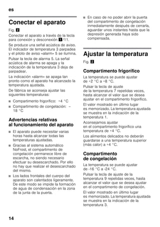 es
14
Conectar el aparato
Fig. "
Conectar el aparato a través de la tecla
para conexión y desconexión !/11.
Se produce una señal acústica de aviso.
El indicador de temperatura 3 parpadea
y el piloto de aviso «alarm» 5 se ilumina.
Pulsar la tecla de alarma 5. La señal
acústica de alarma se apaga y la
indicación de la temperatura 3 deja de
parpadear.
La indicación «alarm» se apaga tan
pronto como el aparato ha alcanzado la
temperatura ajustada.
De fábrica se aconseja ajustar las
siguientes temperaturas:
■ Compartimento frigorífico: +4 °C
■ Compartimento de congelación: –
18 °C
Advertencias relativas
al funcionamiento del aparato
■ El aparato puede necesitar varias
horas hasta alcanzar todas las
temperaturas ajustadas.
■ Gracias al sistema automático
NoFrost, el compartimento de
congelación permanece libre de
escarcha, no siendo necesario
efectuar su desescarchado. Por ello
no hay que realizar el desescarchado
del mismo.
■ Los lados frontales del cuerpo del
aparato son calentados ligeramente.
De este modo se impide la formación
de agua de condensación en la zona
de la junta de la puerta.
■ En caso de no poder abrir la puerta
del compartimento de congelación
inmediatamente después de cerrarla,
aguardar unos instantes hasta que la
depresión generada haya sido
compensada.
Ajustar la temperatura
Fig. "
Compartimento frigorífico
La temperatura se puede ajustar
de +2 °C a +8 °C.
Pulsar la tecla de ajuste
de la temperatura 7 repetidas veces,
hasta alcanzar el valor que se desea
ajustar en el compartimento frigorífico.
El valor mostrado en último lugar
es memorizado. La temperatura ajustada
se muestra en la indicación de la
temperatura 1.
Aconsejamos ajustar
en el compartimento frigorífico una
temperatura de +4 °C.
Los alimentos delicados no deberán
guardarse a una temperatura superior
(más calor) a +4 °C.
Compartimento
de congelación
La temperatura se puede ajustar
de -16 °C a -24 °C.
Pulsar la tecla de ajuste de la
temperatura 9 repetidas veces, hasta
alcanzar el valor que se desea ajustar
en el compartimento de congelación.
El valor mostrado en último lugar
es memorizado. La temperatura ajustada
se muestra en la indicación de la
temperatura 3.
 