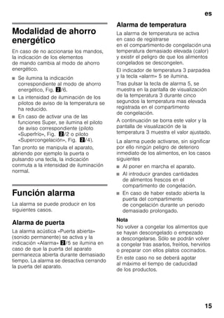 es
15
Modalidad de ahorro
energético
En caso de no accionarse los mandos,
la indicación de los elementos
de mando cambia al modo de ahorro
energético.
■ Se ilumina la indicación
correspondiente al modo de ahorro
energético, Fig. "/6.
■ La intensidad de iluminación de los
pilotos de aviso de la temperatura se
ha reducido.
■ En caso de activar una de las
funciones Super, se ilumina el piloto
de aviso correspondiente (piloto
«Superfrío», Fig. "/2 o piloto
«Supercongelación», Fig. "/4).
Tan pronto se manipula el aparato,
abriendo por ejemplo la puerta o
pulsando una tecla, la indicación
conmuta a la intensidad de iluminación
normal.
Función alarma
La alarma se puede producir en los
siguientes casos.
Alarma de puerta
La alarma acústica «Puerta abierta»
(sonido permanente) se activa y la
indicación «Alarma» "/5 se ilumina en
caso de que la puerta del aparato
permanezca abierta durante demasiado
tiempo. La alarma se desactiva cerrando
la puerta del aparato.
Alarma de temperatura
La alarma de temperatura se activa
en caso de registrarse
en el compartimento de congelación una
temperatura demasiado elevada (calor)
y existir el peligro de que los alimentos
congelados se descongelen.
El indicador de temperatura 3 parpadea
y la tecla «alarm» 5 se ilumina.
Tras pulsar la tecla de alarma 5, se
muestra en la pantalla de visualización
de la temperatura 3 durante cinco
segundos la temperatura mas elevada
registrada en el compartimento
de congelación.
A continuación se borra este valor y la
pantalla de visualización de la
temperatura 3 muestra el valor ajustado.
La alarma puede activarse, sin significar
por ello ningún peligro de deterioro
inmediato de los alimentos, en los casos
siguientes
■ Al poner en marcha el aparato.
■ Al introducir grandes cantidades
de alimentos frescos en el
compartimento de congelación.
■ En caso de haber estado abierta la
puerta del compartimento
de congelación durante un periodo
demasiado prolongado.
Nota
No volver a congelar los alimentos que
se hayan descongelado o empezado
a descongelarse. Sólo se podrán volver
a congelar tras asarlos, freírlos, hervirlos
o preparar con ellos platos cocinados.
En este caso no se deberá agotar
al máximo el tiempo de caducidad
de los productos.
 