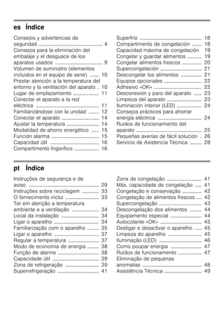 es Índice
Consejos y advertencias de
seguridad .................................................. 4
Consejos para la eliminación del
embalaje y el desguace de los
aparatos usados ..................................... 9
Volumen de suministro (elementos
incluidos en el equipo de serie) ....... 10
Prestar atención a la temperatura del
entorno y la ventilación del aparato . 10
Lugar de emplazamiento .................... 11
Conectar el aparato a la red
eléctrica ................................................. 11
Familiarizándose con la unidad ........ 12
Conectar el aparato ............................. 14
Ajustar la temperatura ......................... 14
Modalidad de ahorro energético ...... 15
Función alarma ..................................... 15
Capacidad útil ...................................... 16
Compartimento frigorífico ................... 16
Superfrío ................................................ 18
Compartimento de congelación ....... 18
Capacidad máxima de congelación 19
Congelar y guardar alimentos ........... 19
Congelar alimentos frescos ............... 20
Supercongelación ................................ 21
Descongelar los alimentos ................ 21
Equipos opcionales ............................. 22
Adhesivo «OK» ..................................... 22
Desconexión y paro del aparato ...... 23
Limpieza del aparato ........................... 23
Iluminación interior (LED) ................... 24
Consejos prácticos para ahorrar
energía eléctrica .................................. 24
Ruidos de funcionamiento del
aparato ................................................... 25
Pequeñas averías de fácil solución . 26
Servicio de Asistencia Técnica ......... 28
pt Índice
Instruções de segurança e de
aviso ....................................................... 29
Instruções sobre reciclagem ............. 33
O fornecimento inclui .......................... 33
Ter em atenção a temperatura
ambiente e a ventilação ..................... 34
Local da instalação ............................. 34
Ligar o aparelho ................................... 34
Familiarização com o aparelho ......... 35
Ligar o aparelho ................................... 37
Regular a temperatura ........................ 37
Modo de economia de energia ......... 38
Função de alarme ................................ 38
Capacidade útil .................................... 39
Zona de refrigeração .......................... 39
Superrefrigeração ................................ 41
Zona de congelação ........................... 41
Máx. capacidade de congelação ..... 41
Congelação e conservação ............... 42
Congelação de alimentos frescos .... 42
Supercongelação ................................. 43
Descongelação dos alimentos ......... 44
Equipamento especial ........................ 44
Autocolante «OK» ................................ 45
Desligar e desactivar o aparelho ..... 45
Limpeza do aparelho .......................... 45
Iluminação (LED) ................................. 46
Como poupar energia ........................ 47
Ruídos de funcionamento .................. 47
Eliminação de pequenas
anomalias .............................................. 48
Assistência Técnica ............................. 49
 